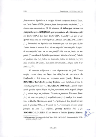 PGR Inquéritos n. 4.327/DF e 4.483/DF
[Procurador da República: o sr. consegue descrever essa pessoa chamada Lúcio,
esse Lúcio Funaro..?] Ele é jovem né jovem bem apessoado, bem falante [...] e
tivemos uma conversa de uns 10, 12 minutos e ele falou que estaria em
campanha pro EDUARDO, pra presidente da Câmara.., falei
que EDUARDO? Ele falou 'EDUARDO CUNHA', aí que eu me
apercebi nessa hora que ele era ligado ao Deputado EDUARDO CUNHA
[...] Procuradora da República: esse documento que o sr. disse que o Lido
Funaro deixou lá na mesa do st, ele era compatível com uma filha de papel,
ele era compatível com... ou era um pacote?' Não, era um pacote, era um
pacote. [Procuradora da República: poderia haver dinheiro ali dentro?' Poderia
ser qualquer coisa [..] poderia ser documento, poderia ser dinheiro [...] era
mais ou menos alto assim... mas muito bem embalado... até pra inibir de se
abrir
O assunto subjacente a esse depoimento de José Yunes
surgiu, como visto, no bojo das delações de executivos da
Odebrecht e foi tema de conversa entre Joesley Batista e
RODRIGO LOURES: Joesley Batista: ...que trapalhada foi essa do
Yunes? Que porra é essa? [..] RODRIGO LOURES: _quando surgiu
aquele 6$-ódio, aquela delação, ele ficou pessoalmente muito magoado. Porque
f..] ele iria trazer um problema... Ele adora o presidente. Ele ama o Temer
[...] ele. com o seu gesto [...] no gabinete, quis 1: .1 sinalizar pros demais.
Ge... el, Padilha. Moreira, que aquele [..] gesto que ele tava fazendo era um
gesto de grandeza: Olha. eu tô saindo em [...] homenagem ao nosso amigo
principal E saiu. [...] confusão... Joesley Batista: Pois é, pó.
RODRIGO LOURES: E vai derrubar o Padilha. Joesley Batista:
204Documentos. Depoimento de José Yunes, PGR, 14/02/2017, Vídeo nominado "PGR-
MCU01_14Feb17_15.27".
155 de 245
 