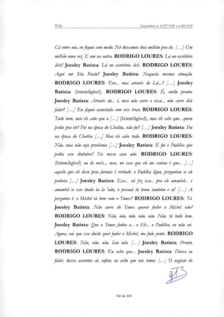 PGR Inquéritos n. 4.327/DF e 4.483/DF
Cá entre nós, eu fiquei com medo. Nó deixamos dois milhão pra ele. [...] Um
milhão uma vez. E um na outra. RODRIGO LOURES: Lá no escritório
dele? Joesley Batista: Lá no escritório dele. RODRIGO LOURES:
Aqui em São Paulo? Joesley Batista: Naquela mesma situação.
RODRIGO LOURES: Era... mas através do LÁ..? [...] Joesley
Batista: (Ininteligível). RODRIGO LOURES: É, então pronto.
Joesley Batista: Através do... é, mas não corre o risco.., não corre dele
falar? [...] Eu fiquei assustado com esse troço. RODRIGO LOURES:
Tudo bem, mas ele sabe que a [...] (Ininteligível), mas ele sabe que.. quem
pediu pra ele? Foi na época do Chalita, não foi? [...]Joesley Batista: Foi
na época do Chalita Mas ele sabe tudo. RODRIGO LOURES:
Não, mas não vt.fr problema [...] Joesley Batista: E foi o Padilha que
pedia esse dinheiro? No nosso caso não. RODRIGO LOURES:
(Ininteligível) no de vocês.., mas, no caso que ele me contou é que... f.
aquilo que ele disse pros jornais é verdade: o Padilha ügou, perguntou se ele
poderia [...] Joesley Batista: Esse... ele fez isso... pra ele amanhã... e
amanhã se esse doido ia la 'não, o pessoal lá levou também e tá' [...] A
pergunta é: o Michel tá bem com o Yunes? RODRIGO LOURES: Tá.
Joesley Batista: Não corre do Yunes querer fuder o Michel não?
RODRIGO LOURES: Não, não, não, não, não. Não, tá tudo bem.
Joesley Batista: °Que o Yunes fudeu o... o Eh... o Padilha, eu não sei.
Agora, vai que esse doido quer fuder o Michel, me fode junto. RODRIGO
LOURES: Não, não, não. Isso não. [...] Joesley Batista: Pronto.
RODRIGO LOURES: Eu acho que... Joesley Batista: Deixa eu
falar, desses assuntos aí, enfim, eu acho que nós temos [...] O negócio do
156 de 245
 