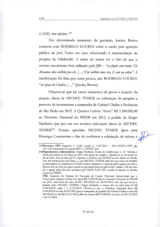 PGR Inquéritos n. 4.327/DF e 4.483/DF
CADE, bem objetivo...'
Em determinado momento da gravação, Joesley Batista
comenta com RODRIGO LOURES sobre o medo pela aparição
pública de José Yunes em caso relacionado à intermediação de
propina da Odebrecht. A razão do temor foi o fato de que o
mesmo mecanismo fora utilizado pela JBS — "eu fiquei com medo. Nó
deixamos dois milhão pra ele. [...] Um milhão uma vet. E um na outra' A
interlocução foi feita por outra pessoa, não RODRIGO LOURES,
"na época do Chalita [...]" (Joesley Batista).
Observe-se que há vastos elementos de prova a respeito da
atuação direta de MICHEL TEMER na solicitação de propina a
pretexto de incrementar a campanha de Gabriel Chalita à Prefeitura
de São Paulo em 2012. A Queiroz Gaivão "doou" R$ 1.500.000,00
ao Diretório Nacional do PMDB em 2012, a pedido de Sérgio
Machado, que por sua vez recebeu solicitação direta de MICHEL
TEMER". Noutro episódio, MICHEL TEMER ligou para
Henrique Constantirto a fim de confirmar a solicitação de valores a
205Processos STF. Inquérito n. 4.483, Laudo n. 1.247/2017 — INC/DITEC/DPF, pp.
121/128, transcrição do arquivo PR2 A 13032017.wav.
206Depoirnentos colaboradores. Sérgio Machado, Termo de Colaboração n. 12: "próximo à
eleição para prefeito de São Paulo em 2012, salvo engano em setembro, o depoente foi ao seu encontro no
fim da tarde, início da noite; QUE o depoente se encontram com TEMER na base militar em Brasília
antes dele embarcar para São Paulo; [..] que MICHEL TEMER então disse que estava com problema
no financiamento da candidatura do Gabriel Chalita e perguntou se o depoente poderia ajudar; que então o
*ente disse que faria um repasse através de uma doação oficial no valor de RS 1 milhão e 500 mil reais;
que a doação oficial feita polir construtora QUEIROZ GALVÁO a pedido do depoente ao diretório
nacional do PMDB".
TSE. Registros do Sistema de Prestação de Contas Eleitorais demonstram que a
Construtora Queiroz Gaivão S.A doou R$ 11.830.000,00 ao Diretório Nacional do PMDB
em 2012, uma delas no valor de R$ 1.500.000,00 em 28/09/2012, mês em que houve a
reunião entre MICHEL TEMER e Sérgio Machado, e outras três no valor total de R$
2.500.000,00 entre 1 e 4/10/2012. Observe-se que o Diretório Nacional doou R$
1.000.000,00 no dia 28/09/2012 para a campanha de prefeito de Gabriel Chalita e mais R$
500.000,00 no dia Ri 02/10/2012, além de outros R$ 670.000,00, no total, em 05/10/2012
e 24/10/2012.
157 de 245
 