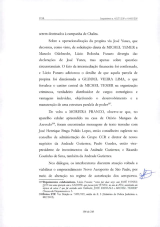PGR Inquéritos n. 4.327/DF e 4.483/DF
serem destinados à campanha de Chalita.
Sobre a operacionalização da propina via José Yunes, que
decorreu, como visto, de solicitação direta de MICHEL TEMER a
Marcelo Odebrecht, Lúcio Bolonha Funaro divergiu das
declarações de José Yunes, mas apenas sobre questões
circunstanciais. O fato da intermediação financeira foi confirmado,
e Lúcio Funaro adicionou o detalhe de que aquela parcela de
propina foi direcionada a GEDDEL VIEIRA LIMA, o que
fortalece o caráter central de MICHEL TEMER na organização
criminosa, verdadeiro distribuidor de cargos estratégicos e
vantagens indevidas, objetivando o desenvolvimento e a
manutenção de uma estrutura paralela de poder".
De volta a MOREIRA FRANCO, observe-se que, no
aparelho celular apreendido na casa de Otávio Marques de
Azevedo'', foram encontradas mensagens de texto travadas com
José Henrique Braga Polido Lopes, então conselheiro suplente no
conselho de administração do Grupo CCR e diretor de novos
negócios da Andrade Gutierrez; Paulo Guedes, então vice-
presidente de investimentos da Andrade Gutierrez; e Ricardo
Coutinho de Sena, também da Andrade Gutierrez.
Nos diálogos, os interlocutores discutem atuação voltada a
viabilizar o empreendimento Novo Aeroporto de São Paulo, por
meio de alteração no regime de autorização dos aeroportos.
207Depoimentos colaboradores. Lúcio Funaro: "esteve por duas vetes com JOSÉ YUNES;
QUE teve uma operação com o GEDDEL que passou pelo YUNES, no ano de 2014, envolvendo um
repasse de caixa 2 que foi acertado entre Odebrecht, JOSÉ PADILHA e MICI-IEL TEMER"
(Termo de Depoimento n. 5.
208Feitos STF. Ver Petição n. 7.099/STF, mídia de fl. 5 (Relatório de Policia Judiciária n.
882/2015).
158 de 245
 