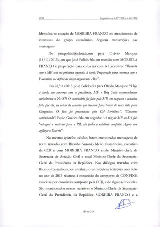 PGR Inquéritos n. 4.327/DF e 4.483/DF
Identifica-se atuação de MOREIRA FRANCO no atendimento de
interesses do grupo econômico. Seguem transcrições das
mensagens:
De josepolidoQicloud.com para Otávio Marques
(14/11/2013), em que José Polido fala em reunião com MOREIRA
FRANCO e preparação para conversa com o Executivo: "Reunião
com o MF será na próxima segunda, à tarde. Preparação para conversa com o
Executivo, na defesa do nosso argumento. Abs.".
Em 26/11/2013, José Polido diz para Otávio Marques:"Hoje
à tarde, em conversa com a presidenta, MF e Brig Saito recomendaram
verbalmente o NASP. O comentário foi feito pelo MF, em resposta e consulta
feita por ela, no inicio da reunião que tiveram para tratar de mais slots para
Congonhas. O fato foi presenciado pelo Cel Bertolino.", 'Estamos
caminhando". Paulo Guedes fala em seguida: "A msg do MF ao SA foi:
'entreguei o material para a PR, ela pediu o relatório completo. Agora vou
agilizar o Decreto".
No mesmo aparelho celular, foram encontradas mensagens de
texto travadas com Ricardo Antonio Mello Castanheira, executivo
da CCR e com MOREIRA FRANCO, então Ministro-chefe da
Secretaria de Aviação Civil e atual Ministro-Chefe da Secretaria-
Geral da Presidência da República. Nos diflogos travados com
Ricardo Castanheira, os interlocutores discutem licitações ocorridas
no ano de 2013 relativas à concessão do aeroporto de CONFINS,
vencidas por consórcio composto pela CCR, e de algumas rodovias.
São mencionados nessas tratativas o Ministro-Chefe da Secretaria-
Geral da Presidência da República MOREIRA FRANCO e a
159 de 245
 