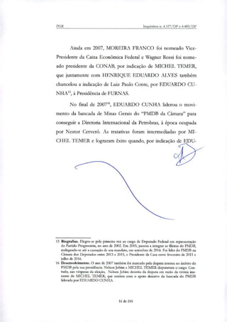 PGR Inquéritos n. 4.327/DF e 4.483/DF
Ainda em 2007, MOREIRA FRANCO foi nomeado Vice-
Presidente da Caixa Econômica Federal e Wagner Rossi foi nome-
ado presidente da CONAB, por indicação de MICHEL TEMER,
que juntamente com HENRIQUE EDUARDO ALVES também
chancelou a indicação de Luiz Paulo Conte, por EDUARDO CU-
NHA', à Presidência de FURNAS.
No final de 200716, EDUARDO CUNHA liderou o movi-
mento da bancada de Minas Gerais do "PMDB da Câmara" para
conseguir a Diretoria Internacional da Petrobras, à época ocupada
por Nestor Cerveró. As tratativas foram intermediadas por MI-
CHEL TEMER e lograram êxito quando, por indicação de EDU-
15 Biografias. Elegeu-se pela primeira vez ao cargo de Deputado Federal em representação
do Partido Progressista, no ano de 2092. Em 2003, passou a integrar as fileiras do PMDB,
reelegendo-se até a cassação de seu mandato, em setembro de 2016. Foi líder do PMDB na
Câmara dos Deputados entre 2013 e 2015, e Presidente da Casa entre fevereiro de 2015 e
julho de 2016.
16 Desenvolvimento. O ano de 2007 também foi marcado pela disputa interna no âmbito do
PMDB pela sua presidência. Nelson Jobim e MICHEL TEMER disputavam o cargo. Con-
tudo, nas vésperas da eleição, Nelson Jobim desistiu da disputa em razão da vitória imi-
nente de MICHEL TEMER, que contou com o apoio decisivo da bancada do PMDB
liderada por EDUARDO CUNHA.
16 de 245
 