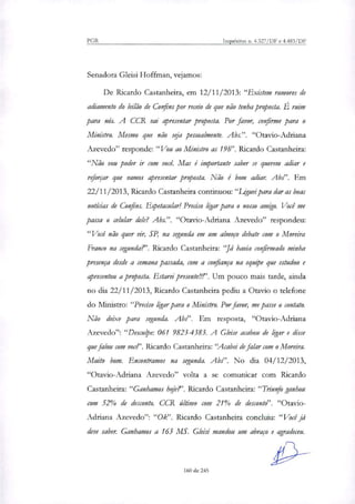 PGR Inquéritos n. 4.327/DF e 4.483/DF
Senadora Gleisi Hoffman, vejamos:
De Ricardo Castanheira, em 12/11/2013: "Existem rumores de
adiamento do leilão de Confins por receio de que não tenha proposta. É ruim
para nós. A CCR vai apresentar proposta. Por favor, confirme para o
Ministro. Mesmo que não sela pessoalmente. Abs.". "Otavio-Adriana
Azevedo" responde: "Vou ao Ministro as 19h". Ricardo Castanheira:
"Não vou poder ir com você. Mas é importante saber se querem adiar e
reforçar que vamos apresentar proposta. Não é bom adiar. Abs". Em
22/11/2013, Ricardo Castanheira continuou:"Liguei para dar as boas
notícias de Confins. Espetacular! Preciso ligar para o nosso amigo. Você me
passa o celular dele? Abs.". "Otavio-Adriana Azevedo" respondeu:
"Você não quer vir, SP, na segunda em um almoço debate com o Moreira
Franco na segunda?'. Ricardo Castanheira: "Já havia confirmado minha
presença desde a semana passada, com a confiança na equipe que estudou e
apresentou a proposta. Estarei presente . Um pouco mais tarde, ainda
no dia 22/11/2013, Ricardo Castanheira pediu a Otavio o telefone
do Ministro: "Preciso ligar para o Ministro. Por favor, me passe o contato.
Não deixe para segunda. Abs". Em resposta, "Otavio-Adriana
Azevedo": "Desculpe: 061 98234383. A Gleise acabou de ligar e disse
que falou com vote'. Ricardo Castanheira:"Acabei de falar com o Moreira.
Muito bom. Encontramos na segunda. Abs". No dia 04/1.2/2013,
"Otavio-Adriana Azevedo" volta a se comunicar com Ricardo
Castanheira: "Ganhamos hoje?'. Ricardo Castanheira: "Triunfo ganhou
com 52% de desconto. CCR último com 21% de desconto". "Otavio-
Adriana Azevedo": "Ok". Ricardo Castanheira concluiu: "Você já
deve saber. Ganhamos a 163 MS. Gleisi mandou um abraço e agradeceu.
160 de 245
 