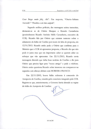 PGR Inquéritos n. 4.327/DF e 4.483/DF
Cesar Borges muito fe4 Abs". Em resposta, "Otavio-Adriana
Azevedo":"Parabéns a este time campeão".
Segundo análises policiais, das mensagens acima transcritas,
destacam-se as de Otávio Marques e Ricardo Castanheira
(possivelmente Ricardo Antônio Mello Castanheira, executivo da
CCR). Ricardo fala par Otávio que existem rumores sobre o
adiamento do leilão de Confins por receio de falta de proposta, em
12/11/2013. Ricardo então pede a Otávio que confirme para o
Ministro que a CCR irá apresentar proposta, e Ricardo diz que não
pode ir junto mas que era importante saber se querem adiar ou
reforçar que vão apresentar. Em 22/11/2013, Ricardo envia
mensagem dizendo que tinha boas noticias de Confins e diz para
Otávio que precisa ligar para "nosso amigo" e pede o telefone.
Otávio então questiona Ricardo sobre interesse em comparecer na
segunda a um almoço debate com MOREIRA FRANCO.
Em 22/11/2013, houve leilão referente à concessão do
Aeroporto de Confins, vencido pelo consórcio integrado pela CCR.
Registe-se que, anteriormente, o Governo havia alterado as regras
do leilão do Aeroporto de Confins:
161 de 245
 