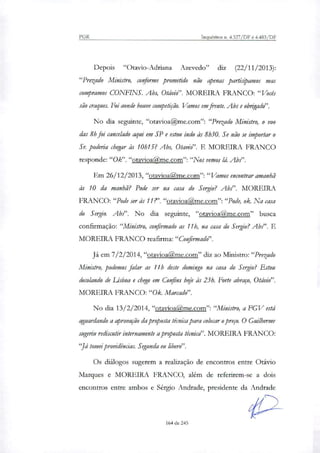 PGR Inquéritos n. 4.327/DF e 4.483/DF
Depois "Otavio-Adriana Azevedo" diz (22/11/2013):
"Prezado Ministro, conforme prometido não apenas participamos mas
compramos CONFINS. Abs, Otávio". MOREIRA FRANCO: "Vocês
são craques. Foi aonde houve competição. Vamos em frente. Abs e obrigado".
No dia seguinte, "otavioa@me.com": "Prezado Ministro, o voo
das 8h foi cancelado aqui em SP e estou indo às 8h30. Se não se importar o
Sr. poderia chegar às 10h15? Abs, Otavio". E MOREIRA FRANCO
responde:"Ok". "otavioa me.com":"Nos vemos lá. Ah?'.
Em 26/12/2013, "otavioaRme.com":"Vamos encontrar amanhã
às 10 da manhã? Pode ser na casa do Sergio? Abs". MOREIRA
FRANCO: "Pode ser às 11?'. "otavioa me.com":"Pode, ok. Na casa
do Sergio. Ah?'. No dia seguinte, "otavioa ,me.corri" busca
confirmação: "Ministro, confirmado as 11h, na casa do Sergio? Ab.?'. E
MOREIRA FRANCO reafirma:"Confirmado".
Já em 7/2/2014, "otavioaQme.com" diz ao Ministro:"Prezado
Ministro, podemos falar as 11h deste domingo na casa do Sergio? Estou
decolando de Lisboa e chego em Confins hoje às 23h. Forte abraço, Otávio".
MOREIRA FRANCO:"Ok. Marcado".
No dia 13/2/2014, "otavioa me.com":"Ministro, a FGV está
aguardando a aprovação da proposta técnica para colocar o preço. O Guilherme
sugeriu rediscutir internamente a proposta técnicd'. MOREIRA FRANCO:
"Já tomei providências. Segunda eu libero".
Os diálogos sugerem a reali7ação de encontros entre Otávio
Marques e MOREIRA FRANCO, além de referirem-se a dois
encontros entre ambos e Sérgio Andrade, presidente da Andrade
164 de 245
 