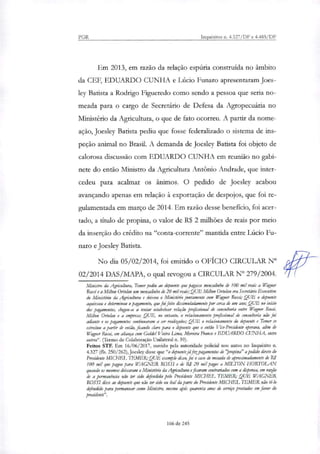 PGR Inquéritos n. 4.327/DF e 4.483/DF
Em 2013, em razão da relação espúria construída no âmbito
da CEF, EDUARDO CUNHA e Lúcio Funaro apresentaram Joes-
ley Batista a Rodrigo Figueredo como sendo a pessoa que seria no-
meada para o cargo de Secretário de Defesa da Agropecuária no
Ministério da Agricultura, o que de fato ocorreu. A partir da nome-
ação, Joesley Batista pediu que fosse federalizado o sistema de ins-
peção animal no Brasil. A demanda de Joesley Batista foi objeto de
calorosa discussão com EDUARDO CUNHA em reunião no gabi-
nete do então Ministro da Agricultura Antônio Andrade, que inter-
cedeu para acalmar os ânimos. O pedido de Joesley acabou
avançando apenas em relação à exportação de despojos, que foi re-
gulamentada em março de 2014. Em razão desse beneficio, foi acer-
tado, a título de propina, o valor de R$ 2 milhões de reais por meio
da inserção do crédito na "conta-corrente" mantida entre Lúcio Fu-
naro e Joesley Batista.
No dia 05/02/2014, foi emitido o OFICIO CIRCULAR N°
02/2014 DAS/MAPA, o qual revogou a CIRCULAR N° 279/2004.
Ministro da Agricultura, Temer pediu ao depoente que pagasse tnensalinho de 100 mil reais a Wagner
Rossi e a Milton Ortolarr um mensalinho de 20 mil reais; QUE Milton Ortolan era Secretário Executivo
do Ministério da Agricultura e deixou o Ministério juntamente com Wagner Rossi; QUE o depoente
aquiesceu e determinou o pagamento, que foifeito disfira:ri:dama:te por cerca ele um ano; QUE no início
dos pagamentos, chegou-se a tentar estabelecer relação profissional de consultoria entre Wagner Rossi,
Milton atolan e a empresa; QUE, no entanto, o relacionamento profissional de consultoria não foi
adiante e os pagamentos continuaram a ser realizados; QUE o relacionamento do depoente e Temer se
estreitou a partir de então, ficando claro para o depoente que o então Vice-Presidente operava, além de
Wagner Rossi; em aliança com Gedcleí Vieira Lima, Moreira Franco e EDUARDO CUNHA, entre
outros". (Termo de Colaboração Unilateral n. 39).
Feitos STF. Em 16/06/2017, ouvido pela autoridade policial nos autos no Inquérito ri.
4.327 (fls. 250/262), Joesley disse que "o depoente já fezpagamentos de "propina" apelido direto do
Presidente MICHEL TEMER; QUE exemplo disso, foi o caso de mesada de aproximadamente de RJ
100 mil que pagou para WAGNER ROSSI e de RI 20 mil pagos a MILTON HORTOLAN
quando os mesmos deixaram o Ministério da Agricultura e ficaram contrariados com a dispensa, em razão
de a permanintia não ter sido defendida pelo Presidente MICHEL TEMER; QUE WAGNER
ROSSI disse ao depoente que não ter sido ou leal da parte do Presidente MICHEL TEMER não té-lo
defendido para permanecer como Ministro, mesmo coca quarenta anos de serviço prestados em favor do
presidente".
166 de 245
 