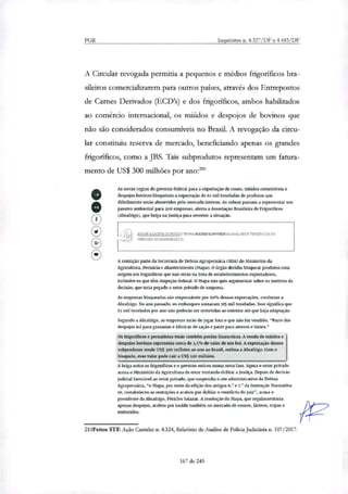 PGR Inquéritos n. 4.327/DF e 4.483/DF
A Circular revogada permitia a pequenos e médios frigoríficos bra-
sileiros comercializarem para outros países, através dos Entrepostos
de Carnes Derivados (ECD's) e dos frigoríficos, ambos habilitados
ao comércio internacional, os miúdos e despojos de bovinos que
não são considerados consumíveis no Brasil. A revogação da circu-
lar constituiu reserva de mercado, beneficiando apenas os grandes
frigoríficos, como a JBS. Tais subprodutos representam um fatura-
mento de US$ 300 milhões por ano:'
As novas regras do governo federal para a exportação de como, miúdos comestíveis e
despojos bovinos bloqueiam a exportação de 61 mil toneladas de produtos que
dificilmente serão absorvidos pelo mercado interno. As sobras passam a representar uru
passivo ambiental para 200 empresas, alerta a Associação Brasileira de Frigoríficos
(Abraffigo), que briga na justiça para reverter a situação.
ASS'kE a GAZETA noPCO E TENHA ACE550 lumelai:to AS MtaiLLISES E TENDENCIAS DD
MERCADO 30 AGRO EGDC10.
A restrição parte da Secretaria de Defesa Agropecuária (SDA) do Ministério da
Agricultura. Pecuária e Abastecimento (Mapa). O órgão decidiu bloquear produtos com
origem em frigorificas que não estão na lista de estabelecimentos exportadores,
Inclusive os que iam inspeção federal. O Mapa não quis argumentar sobre os motivos da
decisão, que teria pegado o setor privado de surpresa.
As empresas bloqueadas são responsáveis por 6094 dessas exportações. conforme a
Abrafrigo. No ano passado, os embarques sentaram 215 mil toneladas. Isso significa que
61 mil toneladas por ano não poderão ser remetidas ao exterior até que haja adaptação.
Segundo a Abratrigo, as empresas lerão de jogar tora o que não for vendido. "Parte dos
despojos irá para graxatias e fábricas de ração e parte para aterros e hxões."
Os frigorificas e pecuaristas terão também perdas financeiras. A venda de miúdos e
despojos bovinos representa cerca de 3.5% do valor de um boi. A exportação desses
subprodutos rende US$ 1o0 milhões ao ano ao Brasil, estima a Abrafrigo. Com o
bloqueio, esse valor perle cair a US$ nu milhões.
Abriga entre os friginificos eu governo entrou numa nova fase. Agora o Setor pirado
anisa o raktiStiii0 da Agricultura de estar tentando driblar a justiça. Depois de decisão
judicial favorável ao setor privado, que suspendia o ato administrativo da Defesa
Agropecuária, "o Mapa, por meio da edição dos artigos 6.° e 7? da Instrução Normativa
to, restabeleceu as restrições e acabou por driblar o veredicto do juiz", acusa o
presidente da Abrafrigo, Péricles Sal azar. A resolução do Mapa, que regulamentaria
apenas despojos, acabou por incidir também no mercado de couros. lácteos, tripas e
embutidos.
210Feitos STF. Ação Cautelar n. 4.324, Relatório de Análise de Policia _judiciária n. 107/2017.
o
e
167 de 245
 
