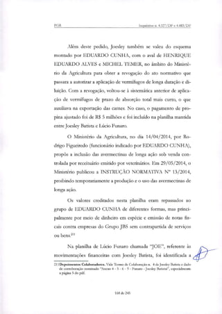 PGR Inquéritos n. 4.327/DF e 4.483/DF
Além deste pedido, Joesley também se valeu do esquema
montado por EDUARDO CUNHA, com o aval de HENRIQUE
EDUARDO ALVES e MICHEL TEMER, no âmbito do Ministé-
rio da Agricultura para obter a revogação do ato normativo que
passara a autorizar a aplicação de vermífugos de longa duração e di-
luição. Com a revogação, voltou-se à sistemática anterior de aplica-
ção de vermífugos de prazo de absorção total mais curto, o que
auxiliava na exportação das carnes. No caso, o pagamento de pro-
pina ajustado foi de R$ 5 milhões e foi incluído na planilha mantida
entre Joesley Batista e Lúcio Funaro.
O Ministério da Agricultura, no dia 14/04/2014, por Ro-
drigo Figueiredo (funcionário indicado por EDUARDO CUNHA),
propôs a inclusão das avermectinas de longa ação sob venda con-
trolada por receituário emitido por veterinários. Em 29/05/2014, o
Ministério publicou a INSTRUÇÃO NORMATIVA IV 13/2014,
proibindo temporariamente a produção e o uso das avermectinas de
longa ação.
Os valores creditados nesta planilha eram repassados ao
grupo de EDUARDO CUNHA de diferentes formas, mas princi-
palmente por meio de dinheiro em espécie e emissão de notas fis-
cais contra empresas do Grupo JBS sem contrapartida de serviços
ou bens."'
Na planilha de Lúcio Funaro chamada "JOE", referente às
movimentações financeiras com Joesley Batista, foi identificada a
211Depoimentos Colaboradores. Vide Termo de Colaboração n. 4 de Joesley Batista e dado
de corroboração nominado "Anexo 4 - 5 - 6 - 9 - Funaro - Joesley Batistai", especialmente
a página 5 do pdf.
168 de 245
 