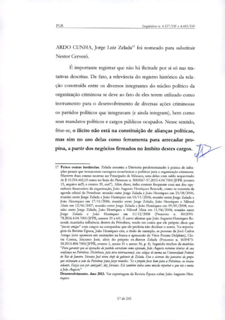 PGR Inquéritos n. 4.327/DF e 4.483/DF
ARDO CUNHA, Jorge Luiz Zelada" foi nomeado para substituir
Nestor Cerveró.
É importante registrar que não há ilicitude por si só nas tia-
tativas descritas. De fato, a relevância do registro histórico da rela-
ção construída entre os diversos integrantes do núcleo político da
organi7ação criminosa se deve ao fato de eles terem utilizado como
instrumento para o desenvolvimento de diversas ações criminosas
os partidos políticos que integravam (e ainda integram), bem como
seus mandatos políticos e cargos públicos ocupados. Nesse sentido,
frise-se, o ilícito não está na constituição de afianças políticas,
mas sim no uso delas como ferramenta para arrecadar pro-
pina, a partir dos negócios firmados no âmbito destes cargos.
17 Feitos outras instâncias. Zelada assumiu a Diretoria predeterminado à prática de infra-
ções penais que trouxessem vantagens econômicas e políticas para a organização criminosa.
Manteve duas contas secretas no Principado de Mônaco, uma delas com saldo sequestrado
de $ 10.294.460,10 caros no bojo do Processo n. 5004367-57.2015.4.04.7000/JFPR (evento
15, arquivo inf3; e evento 39, ouf7). Além disso, tinha contato frequente com um dos ope-
radores financeiros da organização, João Augusto Henriques Rezende, como se constata da
agenda oficial da Petrobras: reunião entre Jorge Zelada e João Henriques em 23/08/2006;
reunião entre Jorge Zelada e João Henriques em 03/11/2006; reunião entre Jorge Zelada e
João Henriques em 17/11/2006; reunião entre Jorge Zelada, João Henriques e Miloud
Alai em 12/06/2007; reunião entre Jorge Zelada e João Henriques em 09/01/2008; reu-
nião entre Jorge Zelada, João Henriques e IVfiloud Alain em 11/06/2008; reunião entre
Jorge Zelada e João Henriques em 11/12/2008 (Processo n. 5012091-
78.2016.4.04.7000/JFPR, anexos 59 a 64). É certo afirmar que João Augusto Henriques Re-
zende mantinha influência dentro da Petrobras, tendo em conta que ele próprio disse que
"possui amigo?' com cargos na companhia que ele preferia não declinar o nome. Na reporta-
gem da Revista Época, João Henriques cita, a titulo de exemplo, as pessoas de José Carlos
Amigo (este apareceu em anotações na busca e apreensão de Vitor Pereira Delphim), Clo-
vis Correa, Socrates José, além do próprio ex-diretor Zelada (Processo n. 5039475-
50.2015.404.7000/JFPR, evento 1, anexo 51 e anexo 56, p. 4). Segundo trechos da matéria:
"Para garantir que as operações do partido correriam como mperado, João Augusto recrutou técnicos é sua
confiança na Petrobrar. Distribuiu, pela área internacional, seus colegas de turma na Universidade Federal
do Rio de Janeiro. Sécrates José virou chefe de gabinete de Zelada. Em o cicerone dos parceiros do grupo
que visitaram a sede da Petrobras para fazer reuniões. 'Se o projeto fosse bom para a Petrobras, eu levava
adiante. Fazia isso por amizade', diz Sócrates. Ele também linha como missão reportar o que via e ouvia
a João Augusto."
Desenvolvimento. Ano 2013. Ver reportagem da Revista Época sobre João Augusto Hen-
riques.
17 de 245
 