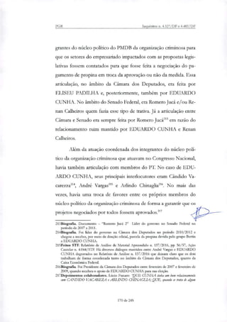 PGR Inquéritos n. 4.327/DF e 4.483/DF
grantes do núcleo político do PMDB da organização criminosa para
que os setores do empresariado impactados com as propostas legis-
lativas fossem contatados para que fosse feita a negociação do pa-
gamento de propina em troca da aprovação ou não da medida. Essa
articulação, no âmbito da Câmara dos Deputados, era feita por
ELISEU PADILHA e, posteriormente, também por EDUARDO
CUNHA. No âmbito do Senado Federal, era Romero Jucá e/ou Re-
nan Calheiros quem fazia esse tipo de trativa. Já a articulação entre
Câmara e Senado era sempre feita por Romero Jucá' em razão do
relacionamento ruim mantido por EDUARDO CUNHA e Renan
Calheiros.
Além da atuação coordenada dos integrantes do núcleo polí-
tico da organização criminosa que atuavam no Congresso Nacional,
havia também articulação com membros do PT. No caso de EDU-
ARDO CUNHA, seus principais interlocutores eram Cândido Va-
carezzam, André Vargas' e Adindo Chinaglia216. No mais das
vezes, havia uma troca de favores entre os próprios membros do
núcleo político da organização criminosa de forma a garantir que os
projetos negociados por todos fossem aprovados.'"
213Biografia. Documento — "Romero Jucá 2" Líder do governo no Senado Federal no
período de 2007 a 2011.
214Biografia. Foi líder do governo na Câmara dos Deputados no período 2010/2012 e
chegou a receber, por meio de doação oficial, parcela da propina devida pelo grupo Bertin
a EDUARDO CUNHA.
215Feitos STF. Relatório de Análise de Material Apreendido n. 137/2016, pp. 56/57, Ação
Cautelar n. 4.044/STF. Há diversos diálogos mantidos entre André Vargas e EDUARDO
CUNHA degravados no Relatório de Análise n. 137/2016 que deixam claro que os dois
trabalham de forma coordenada tanto no âmbito da Câmara dos Deputados, quanto da
Caixa Econômica Federal.
216Biografia. Foi Presidente da Câmara dos Deputados enfie fevereiro de 2007 e fevereiro de
2009, quando recebeu o apoio de EDUARDO CUNHA para sua eleição.
217Depoimentos colaboradores. Lúcio Funaro: 'QUE CUNHA tinha um bom relacionamento
com CANDIDO VACAREZA e ARLENDO CHINAGLL4; QUE, quando se trata de algum
170 de 245
 