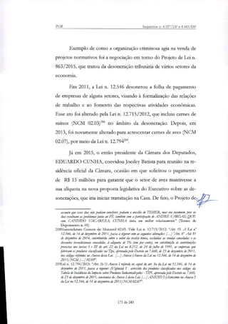 PGR Inquéritos n. 4.327/DF e 4.483/DF
Exemplo de como a organização criminosa agia na venda de
projetos normativos foi a negociação em torno do Projeto de Lei n.
863/2015, que tratou da desoneração tributária de vários setores da
economia.
Em 2011, a Lei n. 12.546 desonerou a folha de pagamento
de empresas de alguns setores, visando à formalização das relações
de trabalho e ao fomento das respectivas atividades econômicas.
Esse ato foi alterado pela Lei n. 12.715/2012, que incluiu carnes de
suínos (NCM 02.03)2" no âmbito da desoneração. Depois, em
2013, foi novamente alterado para acrescentar carnes de aves (NCM
02.07), por meio da Lei n. 12.794219.
Já em 2015, o então presidente da Câmara dos Deputados,
EDUARDO CUNHA, convidou Joesley Batista para reunião na re-
sidência oficial da Câmara, ocasião em que solicitou o pagamento
de R$ 15 milhões para garantir que o setor de aves mantivesse a
sua aliquota na nova proposta legislativa do Executivo sobre as de-
sonerações, que iria iniciar tramitação na Casa. De fato, o Projeto de
assunto que esses dois não podiam intedirir, pediam o auxílio de TEMER, mas era incomum, pois os
dois resolviam os problemas junto ao PT, também com a partidpação de ANDRÉ VARGAS; QUE
com CANDIDO VACAREZA, CUNHA tinha um melhor relacionamento" (Termo de
Depoimento ti. 05).
218Nomenclatima Comum do Mercosul 02.03. Vide Lei n. 12.715/2012: "Art. 55. A Lei n°
12.546, de 14 de dezembro de 2011, passa a vigorar com ar seguintes alterações: [...] !Art. 8° Até 31
de dezembro de 2014, contribuirão sobre o valor da receita bruta, excluídas as vendas canceladas e os
descontos incondicionais concedidos, à advida de 1% (um por cento), em substituição às contribuições
previstas nos incisos I e III do art. 22 da Lei no 8.212, de 24 de julho de 1991, as empresas que
fabricam os produtos classificados na Tipi, aprovada pelo Decreto no 7.660, de 23 de dezembro de 2011,
nos códigos referidos no Anexo desta Lei. [...] Anexo (Anexo da Lei no 12.546, de 14 de dezembro de
2011) NCM . .1 02.03".
219Lei n. 12.794/2013: 'Ari. 2o O Anexo I rierido no capta do art. 8o da Lei no 12.546, de 14 de
dezembro de 2011, passa a :tonar: (Vigência) I - acrescido dos produtos classificados nos códigos da
Tabela de Incidência da Imposto sobre Produtos Industnálizados - LIPI, aprovada pelo Decreto no 7.660,
de 23 de dezembro de 2011, constantes do Anexo I desta 124 [...] ANEXO I (Acréscimo no Anexo I
da Lei no 12.546, de 14 de dezembro de 2011) NCM 02.07'.
171 de 245
 