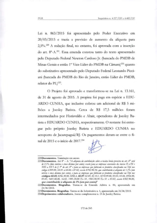 PGR Inquéritos ri. 4.327/DF e 4.483/DF
Lei n. 863/2015 foi apresentado pelo Poder Executivo em
20/03/2015 e trazia a previsão de aumento da aliquota para
2,5%.' A redação final, no entanto, foi aprovada com a inserção
do art. Er-A.221. Essa emenda constou tanto do texto apresentado
pelo Deputado Federal Newton Cardoso Jr. (bancada do PMDB de
Minas Gerais e então 1° Vice-Líder do PMDB na Câmatar quanto
do substitutivo apresentado pelo Deputado Federal Leonardo Picci-
ani (bancada do PMDB do Rio de Janeiro, então Líder do PMDB,
relator do PLY-3.
O Projeto foi aprovado e transformou-se na Lei n. 13.161,
de 31 de agosto de 2015. A propina foi paga em espécie a EDU-
ARDO CUNHA, que inclusive cobrou um adicional de R$ 5 mi-
lhões a Joesley Batista. Cerca de R$ 17,5 milhões foram
interrnediados por Florisvaldo e Altair, operadores de Joesley Ba-
tista e EDUARDO CUNHA, respectivamente. O restante foi entre-
gue pelo próprio Joesley Batista e EDUARDO CUNHA no
aeroporto de Jacarepaguá/RJ. Os pagamentos deram-se entre o fi-
nal de 2015 e o início de 2017.224
220Documentos. Tramitação em anexo.
221Documentos. Art 8° — 'A capota da contribuição sobre a receita bruta prevista no art. 8° será
de 2,5% (dois inteiros e cinco décimos por cento), exceto para as empresas constantes dos incisos II a IX e
XIII a XVI do 53° do art 8° e para as empresas que fabricam os produtos classificados na Tipi nos
códigos 6309.00, 64.01 a 64.06 e 87.02, exceto 8702.90.10, que contslindriio à ai/quota de 1,5% (um
inteiro e cinco décimos por tento), e para as empresas que fabricam os produtos classificados na Tipi nos
códigos 0103, 0206.30.00, 0206.4, 02.07, 02.09, 02.10.1, 0210.99.00, 03.03, 03.04, 0504.00,
05.05, 1601.00.00, 16.02, 1901.20.00 Ex 01, 1905.90.90 Ex 01 e 03.02, exceto 0302.90.00,
que conttibuirio à allquota de 1% (um por cento)"
222Docunaentos. Biografias. Tratou-se da Emenda Aditiva ri. 84, apresentada em
24/06/2015.
223Documentos. Biografias. Tratou-se do Substitutivo n. 1, apresentado em 24/06/2015.
224Depoimentos colaboradores. Anexo complementar n. 10 de Joesley Batista.
172 de 245
 
