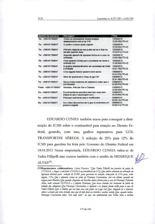 PGR Inquéritos n. 4.327/DF e 4.483/DF
:Sentido datYnversa Mensagem Time
To: +556181789547
To: +556181789547
To: +556181789547
To: +556181789547
To: +556181789547
To: +556181789547
To: +556181789547
To: +556181789547
To: +556181789547
From: +556181789547
To: +5561131789547
To: +558181789547
To: +556181789547
Todos os empresarios nossos amigos
desesperados com a mp 579
E pedem a nossa ajuda urgente
Primeiro relataria se nao puder ser eu e ficar no
senado querem Juca
Segundo querem de qualquer forma eu e Juca na
comissao
Pode quebrar Cemig que e sociedade de Aecio e
Andrade Gut
E quebra empreendimento em sociedade da Odeb
e Andrade
Uma cagada federal quererm bom senso
Alem de quebrarem a Cesp do gov SP
Sera a maior polemica da legislatura maior que o
cod florestal
Veremos. Articular Sen e Camara.
Fundamental eu estudei e eles tem razao tem
artigos la que e sacanaqem pura
Precisam realmente serem modificados
Ve o Valor Economico de hj que vc entendera um
pouco a cagada
13/09/2012
12:29:30(UTC+0)
13/09/2012
12:29:42(UTC+0)
13/09/2012
12:30:01(UTC+0)
13/09/2012
12:30:18(UTC+0)
13/09/2012
12:30:52(UTC+0)
13/09/2012
12:31:16(UTC+0)
13/09/2012
12:31:27(UTC+0)
13/09/2012
12:31:48(UTC+0)
13/09/2012
12:32:07(UTC+0)
13/09/2012
12:50:42(UTC+0)
13/09/2012
12:53:00(UTC+0)
13/09/2012
12:53:14(UTC+0)
13/09/2012
12:53:41(UTC+0)
EDUARDO CUNHA também atuou para conseguir a dimi-
nuição do ICMS sobre o combustível para aviação no Distrito Fe-
deral, gerando, com isso, ganhos expressivos para GOL
TRANSPORTES AÉREOS. A redução de 25% para 12% do
ICMS para gasolina foi feita pelo Governo do Distrito Federal em
18.04.2013 Nessa empreitada, EDUARDO CUNHA valeu-se de
Tadeu Fillipelli mas contou também com o auxilio de HENRIQUE
mavEs228.
228Depoimentos colaboradores. Lúcio Fmnro: "Que Tadeu Filipe& era parceiro do grupo do
CUNHA, e chegou a substituir CUNHA fta presidência da CCJ; Que ambos atuaram na alteração Si
legislação distrital para redução do ICMS para querosene de aviação, reduzindo de 25% para, salvo
engano, 15%; Que o depoente estava no avião de Henrique Constantino, com este último, quando em
viagem para Brasília; Que quando chegaram em Brasília ambos foram para a cara de Henrique Eduardo
Alves, onde estavam CUNHA e o próprio Henrique; Que nessa reunião eles trataram do pleito da
redução das alíquotan Que Henrique Constantino, o depoente e os demais foram então para a casa de
Tadeu Felipeli,- Que se lembra que era uma casa com grade, no Lago Sul; Que, chegando lá, o depoente
sabia o assunto que seria tratado, mas que ele não ficou na reunião e acabou saindo; Que, quando voltou,
Henrique Constantino falou "está tudo certo", ou sga, eles combinaram com Tadeu sobre a medida
175 de 245
 