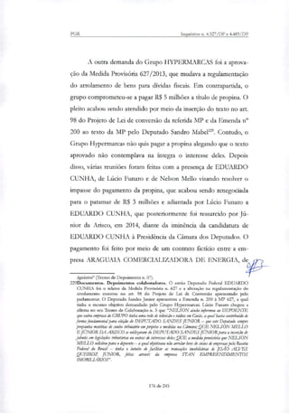 PGR Inquéritos n. 4.327/DF e 4.483/DF
A outra demanda do Grupo HYPERMARCAS foi a aprova-
ção da Medida Provisória 627/2013, que mudava a regulamentação
do arrolamento de bens para dívidas fiscais. Em contrapartida, o
grupo comprometeu-se a pagar R$ 5 milhões a titulo de propina. O
pleito acabou sendo atendido por meio da inserção do texto no art.
98 do Projeto de Lei de conversão da referida MT e da Emenda n"
200 ao texto da MP pelo Deputado Sandro Mabel". Contudo, o
Grupo Hypermarcas não quis pagar a propina alegando que o texto
aprovado não contemplava na íntegra o interesse deles. Depois
disso, várias reuniões foram feitas com a presença de EDUARDO
CUNHA, de Lúcio Funaro e de Nelson Mello visando resolver o
impasse do pagamento da propina, que acabou sendo renegociada
para o patamar de R$ 3 milhões e adiantada por Lúcio Funaro a
EDUARDO CUNHA, que posteriormente foi ressarcido por Jú-
nior da Arisco, em 2014, diante da iminência da candidatura de
EDUARDO CUNHA à Presidência da Câmara dos Deputados. O
pagamento foi feito por meio de um contrato fictício entre a em-
presa ARAGUAIA COMERCIALIZADORA DE ENERGIA, de
lesislativd' (Termo de Depoimento n. 07).
229Docurnentos. Depoimentos colaboradores. O então Deputado Federal EDUARDO
CUNHA foi o relator da Medida Provisória n. 627 e a alteração na regulamentação do
arrolamento constou no art. 98 do Projeto de Lei de Conversão apresentado pelo
parlamentar. O Deputado Sandes Junior apresentou a Emenda n. 200 à MP 627, a qual
tinha o mesmo objetivo demandado pelo Grupo Hypermarcas. Lúcio Funaro chegou a
afirma no seu Termo de Colaboração n. 3 que "NELSON ainda informou ao DEPOENTE
que outra empresa do GRUPO tinha uma rede de televisão e rádios em Goiás, a qual havia contribuído de
fortim fundamental para eleição do DEPUTADO SANDES JUNIOR— que este Deputado sempre
propunha matérias de cunho tributário em projetos e medidas na amam; QUE NELSON MELLO
E JUNIORDA ARISCO se utilitaram do DEPUTADO SANDES JUNIORpara a inserção de
jabutis em legislações tributárias ou outras de interesses deles; QUE a medida provisória que NELSON
MELLO solicitou para o depoente — a qual objetivava não arrolar bens de sécios de empresas pela Receita
Federal do Brasil — tinha o intuito de facilitar as transações imobiliárias de JOÃO ALVES
QUEIROZ JUNIOR, feitas através da empresa STAN EMPREENDIMENTOS
IMOBILIÁRIOS".
176 de 245
 