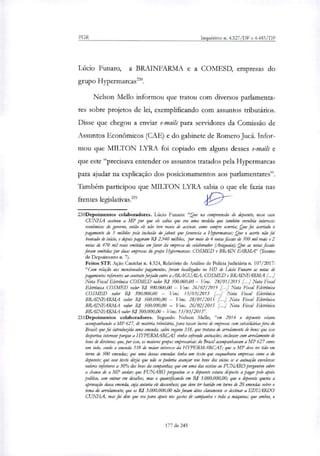 PGR Inquéritos n. 4.327/DF e 4.483/DF
Lúcio Funaro, a BRAINFARMA e a COMESD, empresas do
grupo Hypermarcas'.
Nelson Mello informou que tratou com diversos parlamenta-
res sobre projetos de lei, exemplificando com assuntos tributários.
Disse que chegou a enviar e-mails para servidores da Comissão de
Assuntos Econômicos (CAE) e do gabinete de Romero Jucá. Infor-
mou que MILTON LYRA foi copiado em alguns desses e-maus e
que este "precisava entender os assuntos tratados pela Hypermarcas
para ajudar na explicação dos posicionamentos aos parlamentares".
Também participou que MILTON LYRA sabia o que ele fazia nas
frentes legislativas.' <19-
230Depoimentos colaboradores. Lúcio Funaro: "Que na compreensão do depoente, nesse caso
CUNHA assinou a MP por que ele sabia que era uma medida que também envolvia interesses
econômicos do governo, então ek não teve receio de assinar; como sempre ocorria; Que foi acertado o
pagamento de 5 milhões pela inclusão do jabuti que favorecia a Hypermarcar; Que o acerto não foi
honrado de início, e depois pagaram RI 2.940 milhões, por meio de 4 notas fiscais de 500 mil reais e 2
notas de 470 mil reais emitidas em favor da empresa do colaborador (Araguaia); Que as notas fiscais
foram emitidas por duas empresas do grupo Hypermarcau COSMED e BRA1N FÁRMA" (Termo
de Depoimento n. 7).
Feitos STE Ação Cautelar n. 4.324, Relatório de Análise de Policia Judiciária n. 107/2017:
"Com relação aos mencionados pagamentos, foram localizados no HD de Lúcio Fumar° as notas de
pagamentos referentes ao contratofedido entre a ARAGUAT4 COSMED e BRAINFARMA
Nota Fiscal Eletrônica COSMED valor R$ 500.000,00 — Venc. 28/01/2015 [...] Nota Fiscal
Eletrônica COSMED valor R$ 500.000,00 — Venc. 26/02/2015 [...] Nota Fiscal Eletrônica
COSMED valor R$ 500.000,00 — Venc. 13/03/2015 [...] Nota Fiscal Eletrônica
BRAINFARMA valor RS 500.000,00 — Venc. 28/01/2015 [...] Nota Fiscal Eletrônica
BRAINFARMA valor RI 500.000,00 — Veste. 26/02/2015 [...] Nota Fiscal Eletrônica
BRAINFARMA valor RI 500.000,00— Venc. 13/03/2019'.
231Depoimentos colaboradores. Segundo Nelson Mello, "em 2014 o depoente estava
acompanhando a MP 627, de matéria tributária, para taxar lucros de empresas com subsidiárias fora do
Brasil; que foi introduzida uma emenda, salvo engano 338, que tratava de arrolamento de betu; que isso
despertou interesse porque a HYPERMARCAS vinha sofrendo autuações, inclusive com arrolamento de
bens de diretores; que, por isso, os maiores grupos empresariais do Brasil acompanhavam a MP 627 como
um todo, sendo a emenda 338 de maior interesse da I-IYPERNL4RCAS; que a MP deve ter tido em
torno de 500 emendas; que uma dessas emendas tinha um texto que enquadrava empresas como a do
depoente; que esse texto dizia que não se poderia avançar nos bens dos sócios se a autuação envolvesse
valores inferiores a 30% dos bens da companhia; que em uma das visitas ao FITNARO perguntou sobre
a chance de a MP andar; que FUNARO perguntou se o depoente estava disposto a pagar pelo apoio
político, sem entrar em detalhes, mas o quantificando em R$ 3.000.000,00; que o depoente queria a
aprovação dessa emenda, cuja autoria ek desconhece; que deve ter havido em torno de 20 emendas sobre o
tema do arrolamento; que os R$ 3.000.000,00 não foram ditos claramente se destinar a EDUARDO
CUNHA, mas foi dito que era para apoio nos gastos de campanha e toda a máquina; que ambos, o
177 de 245
 