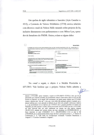 PGR Inquéritos n. 4.327/DF e 4.483/DF
Em quebra de sigilo telemático e bancário (Ação Cautelar n.
4313), a Comissão de Valores Mobiliários (CVM) enviou relatório
com diversos e-maus de Nelson Mello tratando sobre projetos de lei,
indusive diretamente com parlamentares e com Milton Lyra, opera-
dor de Senadores do PMDB. Abaixo, colam-se alguns deles:
Nelson Mello
Em 30/01/2014, kta AMaa Fino da emproa lamas Bandolinas Informem pai ~No COM Mora OuperimmdeMe da MNAL anui - anorm:So awleva Pró-
Demmekirepania Iltedmal Sugam:MA ema o objete,. arauto PtC sanab mi a 31/195/14 pa Imo teriamdoa medirainirldadmMI andaime• tenpalcar Seda de
Pecas
DeMM•CalaPerelmí auoroamalm 1 '-'9 lonnr"
, Mald...15n3antm 4- 'em 4d:~as...
laillY.FACL.0.11,11M13 .na
Piada SEIS Ais e
Caem: áhmeabi pua rça, c e ~vou ck Amuhin fonameen,ala ao Camada
/lambidoe Dr Amando Fana sa 2f.trs‘ón. Uma cem etripaa
Mbar caiar
MS** COMO CORILÁÉriei idnál pta Mal puna
Aprenda pa ~anima pagam abe a pau do Mamai Leamelndo ano flni.lmint,
' 517. cozam ~alta, data ama dcb,da.
01)
aio a.
. .• .
noMiAgiatalilki~
usa," bekscr.w.tbararta.smitss.7.:ar...... Em-1—,a 1140000MES~adad dm
MORO, P.atab.W1~1~
tc fidalf Oda Ibmw1110 ámO' as.Itik 24 054 FfIti*Yela,
o ~No aro Mamada MI 3.1 tabua 00 )001. Maditr k.117.0aa • LIKUMMOUTMONS
Ale•W~MI o OtinerneIenecp..s-O.Onm*ama ~dt marcam,"
doam aa ant.CII Odams.CmaM~000100.1110.14 poalhA 4 3 Cem
W•01.•
No e-mail a seguir, o objeto é a Medida Provisória n.
627/2013. Vale lembrar que o próprio Nelson Mello admitiu a
depoente e FUNARO, apenas tratavam a respeito de EDUARDO CUNHA, único que me foi
apresentado; que o depoente concordou; que posteriormente começou a haver muitas criticas ao texto da MP,
inclusive na imprensa, ao da emenda sobre arrolamento, que .geraria muitas dúvidar; que FUNARO
chamou o depoente para "WH c*" e disse que o texto tinha sido publicado conforme o acordado; que o
depoente informou que o texto aprovado era diferente do que tinha sido acordado e interessava à empresa
(...); que posteriormente viu na imprensa que CUNHA seria o provável presidente da Câmara dos
Deputados; que então repensou o assunto e marcou um encontro com FUNARO; que disse a FUNARO
que tinha repensado tudo; que então combinaram um contrato com uma empresa chamada
ARAGUAL4, mediante dois contratos fictícios com duas subsidiárias da HYPERMARCAS, os
braços industriais; de nome COMSMED SIA e BRAINFARMA S/A, no total de R$
2.940.000,00; que os coraratos foram fictícios porque não houve a prestação de serviços (...)" (Termo de
Colaboração n. 1). Vide dado de corroboração nominado "Contrato Brainfarma x
Araguaia" e "Contrato Comsmed x Araguaia".
178 de 245
 