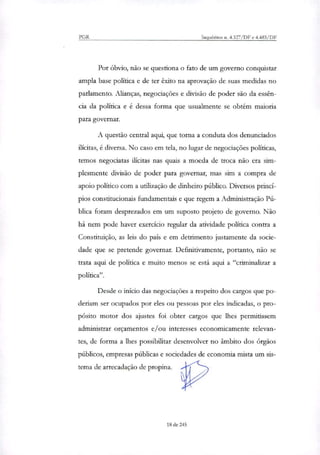 PGR Inquéritos n. 4.327/DF e 4.483/DF
Por óbvio, não se questiona o fato de um governo conquistar
ampla base política e de ter êxito na aprovação de suas medidas no
parlamento. Alianças, negociações e divisão de poder são da essên-
cia da política e é dessa forma que usualmente se obtém maioria
para governar.
A questão central aqui, que torna a conduta dos denunciados
ilícitas, é diversa. No caso em tela, no lugar de negociações políticas,
temos negociatas ilícitas nas quais a moeda de troca não era sim-
plesmente divisão de poder para governar, mas sim a compra de
apoio político com a utilização de dinheiro público. Diversos princí-
pios constitucionais fundamentais e que regem a Administração Pú-
blica foram desprezados em um suposto projeto de governo. Não
há nem pode haver exercício regular da atividade política contra a
Constituição, as leis do país e em detrimento justamente da socie-
dade que se pretende governar. Definitivamente, portanto, não se
trata aqui de política e muito menos se está aqui a "criminalizar a
política".
Desde o início das negociações a respeito dos cargos que po-
deriam ser ocupados por eles ou pessoas por eles indicadas, o pro-
pósito motor dos ajustes foi obter cargos que lhes permitissem
administrar orçamentos e/ou interesses economicamente relevan-
tes, de forma a lhes possibilitar desenvolver no âmbito dos órgãos
públicos, empresas públicas e sociedades de economia mista um sis-
tema de arrecadação de propina.
18 de 245
 