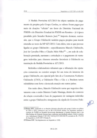 PGR Inquéritos n. 4.327/DF e 4.483/DF
A Medida Provisória 627/2013 foi objeto também do paga-
mento de propina pelo Grupo Gerdau, os valores foram pagos por
meio de doações "oficiais" em favor do Diretório Nacional do
PMDB e do Diretório Estadual do PMDB em Roraima — já à época
presidido pelo Senador Romero Jucá.' Importa destacar, outros-
sim, que o Grupo Odebrecht também pagou propina para inserir
emendas ao texto da MP 627/2013. Com efeito, tem-se que pessoas
ligadas ao grupo Odebrecht — especificamente Marcelo Odebrecht,
José de Carvalho Filho e Cláudio Melo Filho' —, em sede de cola-
boração premiada, narraram a articulação e o pagamento de vanta-
gens indevidas para obterem emendas favoráveis à Odebrecht na
tramitação da Medida Provisória n. 627/2013.
Referidos colaboradores relataram que a tributação das opera-
ções comerciais no exterior sempre foi um tema do interesse do
grupo Odebrecht, em especial pelo fato de a Construtora Norberto
Odebrecht (CNO), a Odebrecht Óleo e Gás e a Braskem terem
subsidiárias com forte e destacada atuação em outros países.
Em razão disso, Marcelo Odebrecht narra que negociou dire-
tamente com o então Ministro Guido Mantega, dentro do contexto
da relação construída à base do pagamento de vantAgens indevidas
entre o grupo Odebrecht e integrantes da cúpula do Governo Fede-
232Feitos STF. Analisando-se as doações eleitorais efetuadas pelo grupo Gerdau nos pleitos
de 2010 e 2014, constata-se que os R$ 1.333.333,00 doados aos diretórios nacional e
estadual do PMDB em Roraima favoreceram diretamente o Senador Romero Jucá e seu
filho Rodrigo de Holanda Menezes Jucá, conforme será detalhado adiante. Sobre o assunto,
ver a Informação Policial ir 007/2017-G1NQ/STF/DICOR/PF, acostada às fis. 178/193
do Inquérito n. 4.347/STF (Volume 5).
233Feitos STF. Vide depoimentos no Inquérito n. 4.426.
180 de 245
 