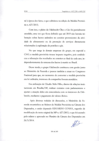 PGR Inquéritos n. 4.327/DF e 4.483/DF
ral à época dos fatos, o que culminou na edição da Medida Provisó-
ria n. 627/2013.
Com isso, o pleito da Odebrecht Óleo e Gás foi parcialmente
atendido, uma vez que ficou definido que até 2019 não haveria tri-
butação sobre lucros auferidos no exterior provenientes da ativi-
dade de afretamento ou da prestação de serviços diretamente
relacionados à exploração de petróleo e gás.
No que tange às demais empresas do grupo, em especial a
CNO, a medida provisória trouxe impacto negativo, pois estabele-
ceu a tributação dos resultados no exterior ao final de cada ano, in-
dependentemente da remessa dos lucros à matriz no Brasil.
Desse modo, o grupo Odebrecht continuou com gestão junto
ao Ministério da Fazenda e passou também a atuar no Congresso
Nacional para que, no momento de converter a medida provisória
em lei ordinária, interesses da companhia fossem atendidos.
Era atribuição de Cláudio Melo Filho, diretor de relações insti-
tucionais em Brasflia/DF, realizar contatos com parlamentares e
ajustar a atuação deles em consonância com os interesses da Ode-
brecht, mediante o pagamento de valores ilícitos.
Após diversas rodadas de discussões, o Ministério da Fa-
zenda encaminhou ao Relator da Medida Provisória na Câmara dos
Deputados, o então deputado EDUARDO CUNHA, sugestão de
modificação do texto original da MP n. 627/2013, o que foi acatado
pelo relator e aprovado no Plenário da Câmara dos Deputados em
26/3/2014.
181 de 245
 