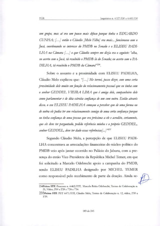 PGR Inquéritos n. 4.327/DF e 4.483/DF
um grupo, mas aí era um pouco mais difuso porque tinha o EDUARDO
CUNHA; [..] então o Cláudio /Melo Filho] era mais... funcionava com o
Jucá, coordenando os interesse do PMDB no Senado e o ELISEU PADI-
LHA na Câmara [...] o que Cláudio sempre me dizia era o seguinte: 'olha,
eu acerto com o Jucá, tá resolvido o PMDB lá do Senado; eu acerto com o PA-
DILHA, tá resolvido o PMDB da Câmara'''.
Sobre o assunto e a proximidade com ELISEU PADILHA,
Cláudio Melo explicou que: "[....] Me tornei, posso dizer, com uma certa
proximidade dele muito em função do relacionamento pessoal que eu tinha com
o senhor GEDDEL VIEIRA LTIVIA que é amigo dele, companheiro dele
como parlamentar e de dita estreita confiança de um com outro. Então através
disso, o seu ELISEU PADILHA começou a perceber que de uma forma ou
de outra ele podia ter um relacionamento comigo de uma certa confiança porque
eu tinha confiança de uma pessoa que era próxima a ele e acredito, certamente,
que ele deve ter perguntado, pedido referência minha e o próprio GEDDEL,
senhor GEDDEL, deve ter dado essas referências[..]'235
Segundo Cláudio Melo, a percepção de que ELISEU PADI-
LFIA concentrava as arrecadações financeiras do núcleo político do
PMDB veio após jantar ocorrido no Palácio do Jaburu, com a pre-
sença do então Vice-Presidente da República Michel Temer, em que
foi solicitado a Marcelo Odebrecht apoio a campanha do PMDB,
sendo ELISEU PADILHA designado por MICHEL TEMER
como responsável pelo recebimento de parte da doação. Ainda se-
234Feitos STF. Processo n. 4.462/STF, Marcelo Bahia Odebrecht, Termo de Colaboração n.
21, Vídeo, 2'00 a 2'28 e 7'24 a 7'34.
235Feitos STF. PET 6471/STF, Claudio Melo, Termo de Colaboração n. 12, vídeo, 2'59 a
3'39.
183 de 245
 