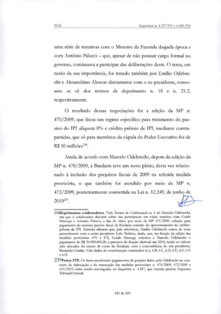 PGR Inquéritos n. 4.327/DF e 4.483/DF
uma série de tratativas com o Ministro da Fazenda daquela época e
com Antônio Palocci — que, apesar de não possuir cargo formal no
governo, continuava a participar das deliberações deste. O tema, em
razão da sua importância, foi tratado também por Emito Odebre-
cht e Alexandrino Alencar diretamente com o ex-presidente, conso-
ante se vê dos termos de depoimento n. 10 e n. 21.2,
respectivamente.
O resultado dessas negociações foi a edição da MP n.
470/2009, que fixou um regime específico para tratamento do pas-
sivo do IPI aliquota O% e crédito-prêmio de IPI, mediante contra-
partidas, que só para membros da cúpula do Poder Executivo foi de
R$ 50 milhões'.
Ainda de acordo com Marcelo Odebrecht, depois da edição da
MP n. 470/2009, a Braskem teve um novo pleito, desta vez relacio-
nado à inclusão dos prejuízos fiscais de 2009 na referida medida
provisória, o que também foi atendido por meio da MP n.
472/2009, posteriormente convertida na Lei n. 12.249, de junho de
2010.
238Depoimentos colaboradores. Vide Termo de Colaboração n. 6 de Marcelo Odebrecht,
em que o colaborador discorre sobre sua participação em várias reuniões com Guido
Mantega e Antonio Palocci, a fim de obter, por meio da MP 470/2009, solução para
pagamento do enorme passivo fiscal da Braskem oriundo do aproveitamento do crédito-
prêmio de IPI. Marcelo afirmou que, pela relevância, Emílio Odebrecht tratou de tema
pessoalmente com o então presidente Lula. Relatou, ainda, que, em função da edição das
medidas provisórias 470 e 472, Guido Mantega solicitou a Marcelo Odebrecht o
pagamento de R$ 50.000.000,00, a pretexto de doação eleitoral em 2010, tendo os valores
sido alocados do centro de custo da Braskem, com a concordância do seu presidente,
Bernardo Gradin. Vide dados de corroboração nominados 6.A, 6.B, 6.C, 6.D, 6.E, 6.F, 6.G
e 6.H.
239Feitos STF. Os fatos envolvendo pagamentos de propina feitos pela Odebrecbt no con-
texto da elaboração e da tramitação das medidas provisórias n. 470/2009, 472/2009 e
613/2013 estão sendo investigados no Inquérito n. 4.437, que tramita perante Supremo
Tribunal Federal.
185 de 245
 