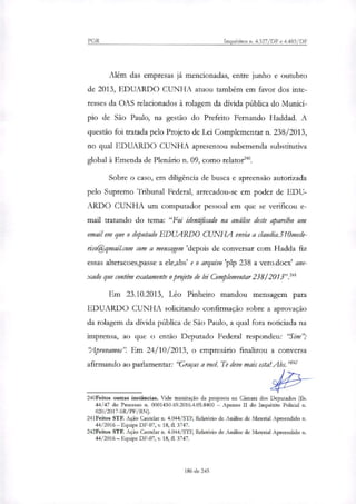 PGR Inquéritos n. 4.327/DF e 4.483/DF
Alem das empresas já mencionadas, entre junho e outubro
de 2013, EDUARDO CUNHA atuou também em favor dos inte-
resses da OAS relacionados à rolagem da dívida pública do Municí-
pio de São Paulo, na gestão do Prefeito Fernando Haddad. A
questão foi tratada pelo Projeto de Lei Complementar n. 238/2013,
no qual EDUARDO CUNHA apresentou subemenda substitutiva
global à Emenda de Plenário n. 09, como relator'.
Sobre o caso, em diligência de busca e apreensão autorizada
pelo Supremo Tribunal Federal, arrecadou-se em poder de EDU-
ARDO CUNHA um computador pessoal em que se verificou e-
mail tratando do tema: "Foi identificado na análise deste aparelho um
email em que o deputado EDUARDO CUNHA envia a claudia.510mede-
riso@qmail.com com a mensagem 'depois de conversar com Hadda fiz
essas alteracoes,passe a ele,abs' e o arquivo 'plp 238 a vero.docx' ane-
xado que contém exatamente o prgjeto de lei Complementar 238/2o13 .241
Em 23.10.2013, Leo Pinheiro mandou mensagem para
EDUARDO CUNHA solicitando confirmação sobre a aprovação
da rolagem da dívida pública de São Paulo, a qual fora noticiada na
imprensa, ao que o então Deputado Federal respondeu: `Sim";
'Aprovamos". Em 24/10/2013, o empresário finali7ou a conversa
afirmando ao parlamentar: traças a você. Te devo mais esta! Abs.'
240Feitos outras instâncias. Vide tramitação da proposta na Câmara dos Deputados (fls.
44/47 do Processo n. 0001430-69.2016.4.05.8400 — Apenso H do Inquérito Policial n.
020/2017-SR/PF/RN).
241Feitos STF. Ação Cautelar n. 4.044/STF, Relatório de Análise de Material Apreendido n.
44/2016 — Equipe DF-07, v. 18,11. 3747.
242Feitos STF. Ação Cautelar n. 4.044/STF, Relatório de Análise de Material Apreendido n.
44/2016 — Equipe DF-07, v 18, fl. 3747.
186 de 245
 