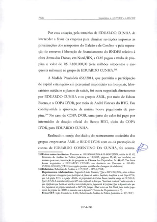 PGR Inquéritos n. 4.327/DF e 4.483/DF
Por essa atuação, pela tentativa de EDUARDO CUNHA de
interceder a favor da empresa para eliminar restrições impostas às
privatizações dos aeroportos do Galeão e de Confins e pela supera-
ção de entraves à liberação de financiamento do BNDES relativo à
obra Arena das Dunas, em Natal/RN, a OAS pagou a titulo de pro-
pina o valor de R$ 7.850.000,00 (sete milhões oitocentos e cin-
quenta mil reais) ao grupo de EDUARDO CUNHA.'
A Medida Provisória 656/2014, que permitiu a participação
de capital estrangeiro em percentual majoritário em hospitais, labo-
ratórios médicos e planos de saúde, foi outra negociada diretamente
por EDUARDO CUNHA e os grupos AMIL, por meio de Edson
Bueno, e o COPA DOR, por meio de André Esteves do BTG. Em
contrapartida à aprovação da norma houve pagamento de pro-
pina.' No caso do COPA DOR, uma parte do valor foi pago por
intermédio de doação oficial do Banco BTG, sócio do COPA
D'OR, para EDUARDO CUNHA.
Reali7ado o cotejo dos dados do rastreamento societário dos
grupos empresarias AMIL e REDE D'OR com os da prestação de
contas de EDUARDO COSENTINO DA CUNHA, foi consta-
243Feitos outras instâncias. Processo n. 0001430-69.2016.4.05.8400/JERN, mídia de fl. 42,
Relatório de Análise de Policia Judiciária n. 13/2015, páginas 33/45; ver também, no
mesmo processo, tramitação da proposta na Câmara dos Deputados, fls. 44/47. Tais fatos
foram imputados a EDUARDO CUNHA em denúncia no Processo n. 001430-
69.2016.4.05.8400/JFRN (corrupção passiva qualificada e lavagem de dinheiro).
244Relatórios. Relatório de Análise n. 117/2017 — SPEA/PGR.
Depoimentos colaboradores. Segundo Lúcio Rumo, "Que a AÍ? 656/2014, sobre a libera-
ção de empresas estrangeirar para participar de planos de saúde e hospitais, bettOtiou a rede Copa D'Or,
que é do grupo BTG, e o gntpo AMIL, de proptiedade da Edson Bruno, também amigo de CUNHA;
Que CUNHA comentou sobre essa MP com o depoente e disse que tava tudo resolvido" sobre essa ela, o
que signilicava que havia um acordo a seu respeito para o pagamento de propina; Que o depoente sabe que
teve pagamento de propina envolvendo a MP 656 porque Altair esteve em São Paulo para receber paga-
mento da propina da AMIL e comentou com o depoente" (Termo de Depoimento n. 7).
Feitos STF. Ação Cautelar n. 4.324, Relatório de Análise de Policia Judiciária n. 107/2017.
187 de 245
 