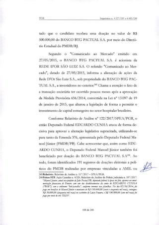PGR Inquéritos ri. 4.327/DF e 4.483/DF
tado que o candidato recebeu uma doação no valor de R$
500.000,00 do BANCO BTG PACTUAL S.A. por meio do Diretó-
rio Estadual do PMDB/RJ.
Segundo o "Comunicado ao Mercado" emitido em
27/05/2015, o BANCO BTG PACTUAL S.A. é acionista da
REDE D'OR SÃO LUIZ S.A. O referido "Comunicado ao Mer-
cado", datado de 27/05/2015, informa a alienação de ações da
Rede D'Or São Luiz S.A., sob propriedade do BANCO BTG PAC-
TUAL S.A., a investidores no exterior."' Chama a atenção o fato de
a transação societária ter ocorrido poucos meses após a aprovação
da Medida Provisória 656/2014, convertida na Lei n° 13.097 de 19
de janeiro de 2015, que alterou a legislação de forma a permitir o
investimento de capital estrangeiro no setor hospitalar brasileiro.
Conforme Relatório de Análise n" 122/2017/SPEA/PGR, o
então Deputado Federal EDUARDO CUNHA atuou de forma de-
cisiva para aprovar a alteração legislativa supracitada, utilizando-se
para tanto da Emenda 376, apresentada pelo Deputado Federal Ma-
noel Júnior (PMDB/PB). Cabe acrescentar que, assim como EDU-
ARDO CUNHA, o Deputado Federal Manoel Júnior também foi
beneficiado por doação do BANCO BTG PACTUAL S.A'. Ao
todo, foram identificados 191 registros de doações eleitorais a poli-
ticos do PMDB reali7adas por empresas vinculadas a AMIL ou
245Relatónio. Relatório de Análise n. 117/2017 — SPEA/PGR.
246Feitos STF. Ação Cautelar n. 4.324, Relatório de Análise de Policia Judiriria n. 107/2017:
"Manoel Júnior, atual vice-prefeito de João Pessoa/PB, deputadofederal à época do fato, aparece na movi-
mentação financeira de Funaro com um dos desdobramentos da conta de EDUARDO CUNHA
(BOB"), com o codinome "bob-paraiba", conforme veremos nas planilhas. No dia 02/10/2014, foi
pago em beneficio de Manoel Júnior o montante de R$ 150.000,00 (cento e cinquenta mil reair), entregues
RI 50.000,00 (cinquenta mil reais) no escritório de Ládo Funaro, e R$ 100.000,00 (cem mil reais) foi
pago por meio de :Ws TED's".
188 de 245
 