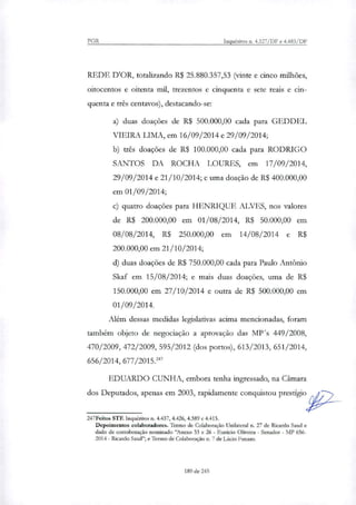 PGR Inquéritos n. 4.327/DF e 4.483/DF
REDE DOR, tomlizando R$ 25.880.357,53 (vinte e cinco milhões,
oitocentos e oitenta mil, trezentos e cinquenta e sete reais e cin-
quenta e três centavos), destacando-se:
duas doações de R$ 500.000,00 cada para GEDDEL
VIEIRA LIMA, em 16/09/2014 e 29/09/2014;
três doações de R$ 100.000,00 cada para RODRIGO
SANTOS DA ROCHA LOURES, em 17/09/2014,
29/09/2014 e 21/10/2014; e uma doação de R$ 400.000,00
em 01/09/2014;
quatro doações para HENRIQUE ALVES, nos valores
de R$ 200.000,00 em 01/08/2014, R$ 50.000,00 em
08/08/2014, R$ 250.000,00 em 14/08/2014 e R$
200.000,00 em 21/10/2014;
duas doações de R$ 750.000,00 cada para Paulo Antônio
Skaf em 15/08/2014; e mais duas doações, uma de R$
150.000,00 em 27/10/2014 e outra de R$ 500.000,00 em
01/09/2014.
Além dessas medidas legislativas acima mencionadas, foram
também objeto de negociação a aprovação das MP's 449/2008,
470/2009, 472/2009, 595/2012 (dos portos), 613/2013, 651/2014,
656/2014, 677/2015.247
EDUARDO CUNHA, embora tenha ingressado, na Câmara
dos Deputados, apenas em 2003, rapidamente conquistou prestigio
247Feitos STF. Inquéritos n. 4.437, 4.426, 4.389 e 4.413.
Depoimentos colaboradores. Termo de Colaboração Unilateral n. 27 de Ricardo Saud e
dado de corroboração nominado "Anexo 33 e 26 - Eunicio Oliveira - Senador - MI' 656-
2014 - Ricardo Saud"; e Termo de Colaboração n. 7 de Lúcio Funaro.
189 de 245
 