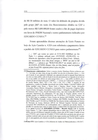 PGR Inquéritos n. 4.327/DF e 4.483/DF
de R$ 30 milhões de reais. O valor foi debitado da propina devida
pelo grupo J&F em razão dos financiamentos obtidos na CEF e
pelo menos R$ 5.600.000,00 foram usados a fim de pagar depósitos
em favor do PMDB Nacional e outros parlamentares indicados por
EDUARDO CUNHA.'
Foram apreendidas diversas anotações de Lúcio Funaro no
bojo da Ação Cautelar n. 4.324 com referência a pagamentos feitos
a pedido de EDUARDO CUNHA para outros parlamentares':
INI", que recebeu em espécie de FUNARO R$400mil, em São
Paulo, é o cocfrnome utilizado para ANTONIO ANDRADE, ex-
Ministro da Agnadtura e atual vice-governador de Minas Gerais. Ademais,
nas movimentaçães dessa data foram entregues a 'BOB" um total de R$
800mil [...] salienta-se que 'BOB/PARAÍBA" em verdade, refere-se a I%
M_ANOF.1" JÚNIOR (Manoel Alves da Silva Júnior), atual vice-prefeito far
de João Pessoa/PB e deputado federal à Ooca dos fatos.
253Depoimento colaboradores. Sobre o assunto, Joesley Mendonça Batista esclareceu que:
"F..]foi trinta, nós demos trinta, foi pago dez milhões com nota fria de fornecedores diversos [...] pelo
que eu entendi, elo saiu comprando os deputados, saiu comprando um monte de deputado Breial afora, pra
isso seria esses trinta milhões, então um bocado de nota fria apresentada por esses deputados foi em torno de
dez ou onze milhões, teve dinheiro em espécie entregue direto a elo [...] doze milhões em dinheiro, cinco e
seiscentos foi feito em doação oficial para o PMDB [... (Termo de Colaboração Unilateral n°. 6
de Joesley Batista, vídeo, 1'00 a V10, 1'26 a 1'46, 1'57 a 2'00). A respeito de tais
pagamentos, a partir da planilha apresentada por Joesley Batista é possível verificar que
foram emitidas notas fiscais a Moura Lima e Siqueira, Mauro Araújo Advogados
Associados, Franco Oliveira Advogados e Associados, FGA Assessoria e Negócios Ltda.,
Soares Donato Advogados Associados, Cunha Pereira e Advogados Associados, Grafbelo
Rvestimentos Ind. e Com., Persoft Informática Ltda., cujo valor totaliza R$ 10.895.575,25,
consoante depoimento do colaborador. No que tange às doações oficiais, consta na
planilha doação ao PMDB/NACIONAL em 17/09/2014 e 17/10/2014, doações em
01/10/2014 para os candidatos Carlos Gomes de Bezerra (MT/PMDB), Vital do Rego
Filho (PB/PMDB), Fernando Antônio Ceciliano (RJ/PMDB), Geraldo Resende Pereira
(MS/PMDB) e em 07/10/2014 ao PMDB/RJ. Tais doações foram confirmadas no Sistema
de Prestação de Contas Eleitorais (SPCE) do Tribunal Superior Eleitoral, somando
exatamente R$ 5.600.000,00, em conformidade com o explanado por Joesley Batista. A
planilha em questão, bem como as notas fiscais e comprovantes de pagamento encontram-
se no anexo 4 5 6 7 8 -EDUARDO CUNHA — Ricardo Sauad 1 de 2. Segundo
Lúcio Funaro, "1:4 Que o depoente dirponibilkou Linha de crédito para CUNHA no valor de 30
milhões, para que este financiasse campanhas de políticos aliados; Que em 2014 emitiu 10 milhões de nota
para CUM-L4, e que o restante dos 20 milhões CUNHA tratou direto com joesky Que sabe que esses
candidatos receberam valores por que grõs voltar de uma viagem encontrou com Denilton da JBS e conferiu
com ek cada pagamento, para abastecer sua planilha de acompanhamento" (Termo de Depoimento n.
254Feitos STF. Ação Cautelar n. 4.324, Relatório de Análise de Polícia Judiciária n. 105/2017.
192 de 245
 