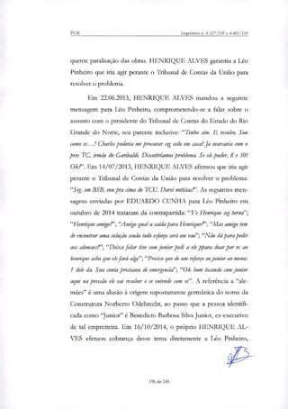 PGR Inquéritos n. 4.327/DF e 4.483/DF
quente paralisação das obras. HENRIQUE ALVES garantiu a Léo
Pinheiro que iria agir perante o Tribunal de Contas da União para
resolver o problema.
Em 22.06.2013, HENRIQUE ALVES mandou a seguinte
mensagem para Léo Pinheiro, comprometendo-se a falar sobre o
assunto com o presidente do Tribunal de Contas do Estado do Rio
Grande do Norte, seu parente inclusive: "Tenho sim. E resolvo. Sou
como vc...! Charles poderia me procurar seg cedo em cara? Ja marcaria com o
pres TC, irmão do Garibaldi. Discutiríamos problema. Se ele puder, 8 e 30-
0k?' Em 14/07/2013, HENRIQUE ALVES afirmou que iria agir
perante o Tribunal de Contas da União para resolver o problema:
"Seg, em BSB, vou pra cima do TCU. Darei notícias!". As seguintes men-
sagens enviadas por EDUARDO CUNHA para Léo Pinheiro em
outubro de 2014 trataram da contrapartida: "Ve Henrique seg turno";
"Henrique amigo?';"Arnigo qual a saída para Henrique?'; "Mas amigo tem
de encontrar uma solução senão todo eiorço será em vao";"Não dá para pedir
aos alemaes?'; "Deixa falar tive com junior pedi a ele ppara doar por vc ao
henrique acho que ele fará algo"; "Preciso que de um reforço aojunior ao menos
1 dele da. Sua conta precisava de emergencif; "0k bom tocando com Júnior
aqui na pressão ele vai resolver e se entende com vc". A referência a "ale-
mães" é uma alusão à origem supostamente germânica do nome da
Construtora Norberto Odebrecht, ao passo que a pessoa identifi-
cada como "Junior" é Benedicto Barbosa Silva Junior, ex-executivo
de tal empreiteira. Em 16/10/2014, o próprio HENRIQUE AL-
VES efetuou cobrança desse tema diretamente a Léo Pinheiro,
196 de 245
 