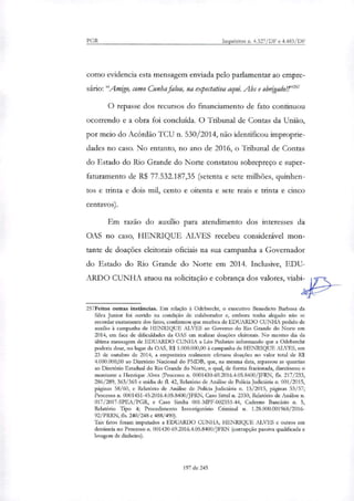 PGR Inquéritos n. 4.327/DF e 4.483/DF
como evidencia esta mensagem enviada pelo parlamentar ao empre-
sário:"Amigo, como Cunha falou, na expectativa aqui. Abs e obrigador"
O repasse dos recursos do financiamento de fato continuou
ocorrendo e a obra foi concluída. O Tribunal de Contas da União,
por meio do Acórdão TCU n. 530/2014, não identificou improprie-
dades no caso. No entanto, no ano de 2016, o Tribunal de Contas
do Estado do Rio Grande do Norte constatou sobrepreço e super-
faturamento de R$ 77.532.187,35 (setenta e sete milhões, quinhen-
tos e trinta e dois mil, cento e oitenta e sete reais e trinta e cinco
centavos).
Em razão do auxílio para atendimento dos interesses da
OAS no caso, HENRIQUE ALVES recebeu considerável mon-
tante de doações eleitorais oficiais na sua campanha a Governador
do Estado do Rio Grande do Norte em 2014. Inclusive, EDU-
ARDO CUNHA atuou na solicitação e cobrança dos valores, viaba_i-
257Feitos outras instâncias. Em relação à Odebrecht, o executivo Benedicto Barbosa da
Silva Junior foi ouvido na condição de colaborador e, embora tenha alegado não se
recordar exatamente dos fatos, confirmou que recebeu de EDUARDO CUNHA pedido de
auxilio à campanha de HENRIQUE ALVES ao Governo do Rio Grande do Norte em
2014, em face de dificuldades da OAS em realizar doações eleitorais. No mesmo dia da
última mensagem de EDUARDO CUNHA a Léo Pinheiro informando que a Odebrecht
poderia doar, no lugar da OAS, R$ 1.000.000,00 à campanha de HENRIQUE ALVES, em
23 de outubro de 2014, a empreiteira realmente efetuou doações no valor total de RI
4.000.000,00 ao Diretório Nacional do PMDB, que, na mesma data, repassou as quantias
ao Diretório Estadual do Rio Grande do Norte, o qual, de forma fracionada, diredonou o
montante a Henrique Alves (Processo n. 0001430-69.2016.4.05.8400/JERN, fls. 217/233,
286/289, 363/365 e mídia de fl. 42, Relatório de Análise de Policia Judiciária n. 001/2015,
páginas 58/60, e Relatório de Análise de Policia Judiciária n. 13/2015, páginas 53/57;
Processo n. 0001451-45.2016.4.05.8400/JEAN, Caso Sitiei n. 2330, Relatório de Análise n.
017/2017-SPEA/PGR, e Caso Simba 001-MPF-002353-44, Caderno Bancário n. 5,
Relatório Tipo 4; Procedimento Investigatório Criminal n. 1.28.000.001968/2016-
92/PRRN, fls. 240/248 e 488/490).
Tais fatos foram imputados a EDUARDO CUNHA, HENRIQUE ALVES e outros em
denúncia no Processo n. 001430-69.2016.4.05.8400/JEAN (corrupção passiva qualificada e
lavagem de dinheiro).
197 de 245
 