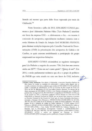 PGR Inquéritos n. 4.327/DF e 4.483/DF
lixando ate mesmo que parte deles fosse repassada por meio da
Odebrecht."
Entre fevereiro e julho de 2013, EDUARDO CUNHA pro-
meteu a Jose Aldemário Pinheiro Filho ("Leo Pinheiro") interferir
em favor da empresa OAS — e efetivamente o fez — no tocante à
concessão de aeroportos, especialmente mediante contatos com o
então Ministro de Estado da Aviação Civil MOREIRA FRANCO,
para eliminar restrições impostas pelo Conselho Nacional de Deses-
tatizações (CND) às privatizações dos aeroportos do Galeão e de
Confins, as quais estavam inviabilizando a participação do grupo
empresarial nas respectivas licitações.
EDUARDO CUNHA encaminhou as seguintes mensagens
para Leo Pinheiro a respeito do assunto: "Ok. Seria bom uma conversa
minha com MF?';"Estou com você e vamos ajudat";"Quinze de cem?'. Em
2014, o então parlamentar reclamou que ele e o grupo de políticos
do PMDB que teria atuado no caso em favor da OAS, inclusive
258Feitos outras instâncias. Em relação à Odebrecht, o executivo Benedicto Barbosa da
Silva Junior foi ouvido na condição de colaborador e, embora tenha alegado não se
recordar exatamente dos fatos, confirmou que recebeu de EDUARDO CUNHA pedido de
auxilio à campanha de HENRIQUE ALVES ao Governo do Rio Grande do Norte em
2014, em face de dificuldades da OAS em realizar doações eleitorais. No mesmo dia da
última mensagem de EDUARDO CUNHA a Léo Pinheiro informando que a Odebrecht
poderia doar, no lugar da OAS, R$ 1.000.000,00 à campanha de HENRIQUE ALVES, em
23 de outubro de 2014, a empreiteira realmente efetuou doações no valor total de R$
4.000.000,00 ao Diretório Nacional do PMDB, que, na mesma data, repassou as quantias
ao Diretório Estadual do Rio Grande do Norte, que, de forma fracionaria, direcionou o
montante a Henrique Alves (Processo n. 0001430-69.2016.4.05.8400/JFRN, fls. 217/233,
286/289, 363/365 e mídia de fl. 42, Relatório de Análise de Policia Judiciária n 001/2015,
páginas 58/60, e Relatório de Análise de Policia Judiciária n. 13/2015, páginas 53/57;
Processo n. 0001451-45.2016.4.05.8400/JFRN, Caso Sittel n. 2330, Relatório de Análise n.
017/2017-SPEA/PGR, e Caso Sirnba 001-MPF-002353-44, Caderno Bancário n. 5,
Relatório Tipo 4; Procedimento Investigatório Criminal n. 1.28.000.001968/2016-
92/PRRN, fls. 240/248 e 488/490). Tais fatos foram imputados a EDUARDO CUNHA,
HENRIQUE ALVES e outros em denúncia no Processo n. 001430-
69.2016.4.05.8400/JFRN (corrupção passiva qualificada e lavagem de dinheiro).
198 de 245
 