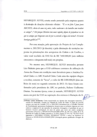 PGR Inquéritos n. 4.327/DF e 4.483/DF
HENRIQUE ALVES, estaria sendo preterido pela empresa quanto
à destino de doações eleitorais oficiais: 'E vc ter feito 5 paus para
M.TCHEL direto de uma vez antes, todos souberam e da barulho sem resolver
os amigos"; "Até porque Moreira tem mais rapidez depois de prejudicar vcs do
que os amigos que brigaram com ele por vc,entende a lógica da turma? Ai inclui
henrique,geddel,e02".
Por essa atuação, pela aprovação do Projeto de Lei Comple-
mentar n. 283/2013 (já descrita) e pela eliminação de restrições im-
postas às privatizações dos aeroportos do Galeão e de Confins, o
valor total recebido da OAS foi de R$ 7.850.000,00 (sete milhões
oitocentos e cinquenta mil reais) em propina.
No mesmo ano, HENRIQUE ALVES intercedeu perante
Leo Pinheiro para que a OAS celebrasse contratos de utilização da
Arena das Dunas em condições mais favoráveis para o América Fu-
tebol Clube e o ABC Futebol Clube. Cada uma das equipes chegou
a receber, somente de "luvas", o valor de R$ 2.000.000,00 (dois mi-
lhões de reais) no segundo semestre de 2013. Os fatos foram con-
firmados pelo presidente do ABC no período, Rubens Guilherme
Dantas. Na mesma época, como já narrado, HENRIQUE ALVES
atuou em prol da OAS na superação dos entraves à liberação do fi-1:3_____
259Feitos outras instâncias. Como mencionado em algumas das mensagens transcritas, a
matéria foi submetida a decisão do Tribunal de Contas da União. O órgão de controle
externo, por meio do Acórdão TCU n. 2246/2013, determinou que o Conselho Nacional
de Desestatização apresentasse fundamentos técnicos para as restrições impostas no caso,
relativas à exigência de um operador de aeroportos estrangeiro e à proibição de que os
licitantes tivessem participação de mais de quinze por cento em outros aeroportos
privatizados (Processo n. 0001430-69.2016.4.05.8400/JFRN, fls. 49/114 e mídia de fL 42,
Relatório de Análise de Polícia Judiciária n. 13/2015, páginas 27/38 e 52). Tais fatos foram
imputados a EDUARDO CUNHA, HENRIQUE ALVES e outros em denúncia no
Processo n. 001430-69.2016.4.05.8400/JFRN (corrupção passiva qualificada e lavagem de
dinheiro).
199 de 245
 
