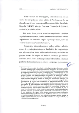 PGR Inquéritos ri. 4.327/DF e 4.483/DF
Com o avanço das investigações, descobriu-se que esse es-
quema de corrupção não estava adstrito à Petrobras, mas foi im-
plantado em diversas empresas públicas, como Caixa Econômica
Federal e FURNAS, além do Congresso Nacional e de órgãos da
administração pública federal.
Em outras linhas, tem-se verdadeira organi7ação criminosa,
espelhada na estrutura de Estado, com núcleos autônomos e inter-
dependentes, em verdadeira e típica organização nodal, como sói
ocorrer em crimes de "colarinho branco".
Com relação à interação entre os núcleos político e adminis-
trativo da organização criminosa, a distribuição dos cargos ocupa-
dos pelos membros deste núcleo (administrativo) no âmbito do
governo federal foi sempre um processo dinâmico, que envolvia
constante tensão com o chefe do poder executivo federal e marcado
por fortes disputas internas por espaços. Isso porque todos estava 2
dinheiro, mediante estratégias de ocultação e dissimulação da origem dos recursos e, assim,
permitiam que a vantagem indevida chegasse aos seus destinatários de maneira insuspeita
ou menos exposta. No âmbito da Petrobras, o operador do PP, por exemplo, em boa parte
do período em que funcionou o esquema, era Alberto Youssef. O operador do PT era João
Vaccari Neto. Entre os operadores de políticos do PMDB, podem ser citados João Augusto
Rezende Heruiques, que atuava especialmente em favor dos ora denunciados, Fernando
António Falcão Soares, conhecido como Fernando Baiano, e Jorge Luz. Havia ao menos
quatro formas de repasse das quantias aos beneficiários das vantagens indevidas: a) A
primeira forma — uma das mais comuns entre os políticos — consistia na entrega de valores
em espécie, que era feita por meio de empregados ou prepostos dos operadores, os quais
faziam viagens principalmente em voos comerciais, com valores ocultos no corpo, ou em
voos fretados. As vezes o transporte entre diferentes unidades da Federação também era
feito de carro; b) A segunda forma era a realização de transferências eletrônicas para
empresas ou pessoas indicadas pelos destinatários ou, ainda, o pagamento de bens ou
contas dos beneficiários; c) A terceira forma ocorria por meio de transferências e depósitos
em contas no exterior, em nome de empresas offshores de responsabilidade dos agentes ou
de seus familiares; e, d) A quarta forma, adotada sobretudo em épocas de campanhas
eleitorais, era a realização de doações "oficiais", devidamente declaradas, pelas construtoras
ou empresas coligadas, diretamente para os políticos ou para o diretório nacional ou
estadual do partido respectivo, as quais, em verdade, consistiam em vantagem indevida paga
e disfarçada do seu real propósito.
20 de 245
 