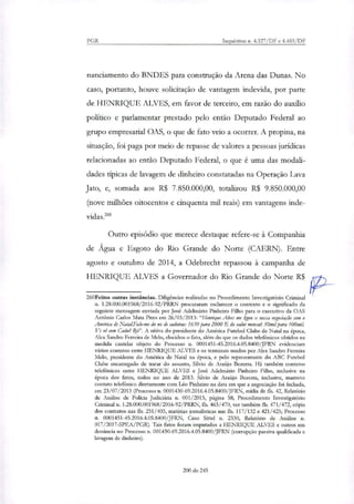 PGR Inquéritos n. 4.327/DF e 4.483/DF
nanciamento do BNDES para construção da Arena das Dunas. No
caso, portanto, houve solicitação de vantagem indevida, por parte
de HENRIQUE ALVES, em favor de terceiro, em razão do auxílio
político e parlamentar prestado pelo então Deputado Federal ao
grupo empresarial OAS, o que de fato veio a ocorrer. A propina, na
situação, foi paga por meio de repasse de valores a pessoas jurídicas
relacionadas ao então Deputado Federal, o que é uma das modali-
dades típicas de lavagem de dinheiro constatadas na Operação Lava
Jato, e, somada aos R$ 7.850.000,00, totali7ou R$ 9.850.000,00
(nove milhões oitocentos e cinquenta mil reais) em vantagens inde-
vidas."'
Outro episódio que merece destaque refere-se à Companhia
de Água e Esgoto do Rio Grande do Norte (CAERN). Entre
agosto e outubro de 2014, a Odebrecht repassou à campanha de
HENRIQUE ALVES a Governador do Rio Grande do Norte R$
260Feitos outras instâncias. Diligências realizadas no Procedimento Investigatório Criminal
n. 1.28.000.001968/2016-92/PRRN procuraram esclarecer o contexto e o significado da
seguinte mensagem enviada por José Adelmáfio Pinheiro Filho para o executivo da OAS
Antônio Carlos Mata Pires em 26/03/2013: "Henrique Alves me Ligou x nossa negociação cum o
América de NotalFalo-me do no de cadeiras: 1650 para 2000 E do valor mensah 50mi1 para 100miL
Vc vê com Cacha 13fin. A oitiva do presidente do América Futebol Clube de Natal na época,
Akx Sandro Peneira de Melo, elucidou o fato, além do que os dados telefônicos obtidos na
medida cautelar objeto do Processo n. 0001451-45.2016.4.05.8400/JFRN evidenciam
vários contatos entre HENRIQUE ALVES e os terminais usados por Ala Sandro Ferreira
Melo, presidente do América de Natal na época, e pelo representante do ABC Futebol
Clube encarregado de tratar do assunto, Silvio de Araújo Bezerra. Há também contatos
telefônicos entre HENRIQUE ALVES e José Adelmário Pinheiro Filho, inclusive na
época dos fatos, todos no ano de 2013. Silvio de Araújo Bezerra, inclusive, manteve
contato telefônico diretamente com Léo Pinheiro na data em que a negociação foi fechada,
em 23/07/2013 (Processo n. 0001430-69.2016.4.05.8400/JFEN, mídia de fls. 42, Relatório
de Análise de Policia Judiciária n. 001/2015, página 58; Procedimento Investigatório
Criminal n. 1.28.000.001968/2016-92/PRRN, fls. 463/470, ver também fls. 471/472, cópia
dos contratos nas fls. 251/403, matérias jornalísticas nas fls. 117/132 e 421/425; Processo
a 0001451-45.2016.4.05.8400/JFRN, Caso Sittel n. 2330, Relatório de Análise n.
017/2017-SPEA/PGR). Tais fatos foram imputados a HENRIQUE ALVES e outros em
denúncia no Processo n. 001430-69.2016.4.05.8400/JFRN (corrupção passiva qualificada e
lavagem de dinheiro).
200 de 245
 