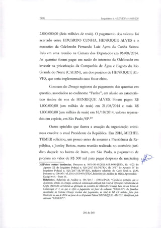PGR Inquéritos n. 4.327/DF e 4.483/DF
2.000.000,00 (dois milhões de reais). O pagamento dos valores foi
acertado entre EDUARDO CUNHA, HENRIQUE ALVES e o
executivo da Odebrecht Fernando Luiz Ayres da Cunha Santos
Reis em uma reunião na Câmara dos Deputados em 06/08/2014.
As quantias foram pagas em razão do interesse da Odebrecht em
investir na privatização da Companhia de Água e Esgoto do Rio
Grande do Norte (CAERN), um dos projetos de HENRIQUE AL-
VES, que seria implementado caso fosse eleito.
Constam do Drougs registros do pagamento das quantias em
questão, associados ao codinome "Fanho", em alusão ao caracterís-
tico timbre de voz de HENRIQUE ALVES. Foram pagos R$
1.000.000,00 (um milhão de reais) em 21/08/2014 e mais R$
1.000.000,00 (um milhão de reais) em 16/10/2014, valores repassa-
dos em espécie, em São Paulo/SP.'
Outro episódio que ilustra a atuação da organização crimi-
nosa envolve o atual Presidente da República Em 2016, MICHEL
TEMER solicitou, um pouco antes de assumir a Presidência da Re-
pública, a Joesley Batista, numa reunião realinda no escritório jurí-
dico daquele no bairro de Itaim, em São Paulo, o pagamento de
propina no valor de R$ 300 mil para pagar despesas de marketing
261Feitos outras instâncias. Processo n. 0001430-69.2016.4.05.8400/JERN, fls. 4/23 do
Apenso III do Inquérito Policial n. 020/2017-SR/PF/RN; fis. 3/17 do Apenso IV do
Inquérito Policial n. 020/2017-SR/PF/RN, inclusive relatório do Caso Sittel n. 2330;
Processo n. 0001451-45.2016.4.05.8400/JFRN, Relatório de Análise de Mídia Apreendida —
Equipe 01A — Item 01.
Relatórios. Relatório de Análise n. 101/2017 — SPEA/PGR: "Conclui-se, portanto, que os
documentos obtidos no Drouy, sistema de comunicação utilizado pelo Setor de Operações Estruturadas do
Grupo Odebrecht, corroboram as afirmações do executivo da Odebrecbt Fernando Reis, em seu Termo de
Colaboração n° 7, no que se refere a pagamentos em favor do codinome 'JEAN-HO". As phmilhat
encontradas no Sistema Drougs revelam dois pagamentos, no total de R: 2,0 milhões, feitos pela
Odebrecht no ano de 2014 em favor do ex-Deputado Federal HENRIQUE ALVES, identificado pelo
codinome "FANI-10".".
201 de 245
 