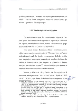 PGR Inquéritos n. 4.327/DF e 4.483/DF
político pela internet. Os valores em espécie, por orientação de MI-
CHEL TEMER, foram entregues à pessoa de nome Ekinho que
buscou a quantia na casa de Joesley'.
2.2.9 Da obstrução às investigações
Os resultados concretos das várias fases da "Operação Lava
Jato" gerou preocupação em integrantes da organização criminosa,
em especial pertencentes ao núcleo político e econômico do grupo
do chamado "PMDB da Câmara dos Deputados".
Esse temor, no caso do núcleo político e econômico, gestou
vários planos e ações para obstrução da "Operação Lava Jato", com
utilização desvirtuada das funções e prerrogativas do Poder Legisla-
tivo, cooptação e tentativa de cooptação de membros do Poder Ju-
diciário e desestruturação, por vingança e precaução, a futuras
atuações do Ministério Público', como articulação para aprovação
de lei de abuso de autoridade ou anistias a crimes.
Dessarte, o silêncio de Lúcio Funado, um dos operadores fi-
nanceiros do esquema do "PMDB da Câmara", ligado a EDU-
ARDO CUNHA, que dispõe de intimidade com esquemas ilícitos
262Feitos STF. Inquérito n. 4.483, Laudo ri. 1.247/2017 — INC/DITEC/DPF, p. 77:
"RODRIGO LOURES: AI voeis se encontram. Joesky Batista: Isso, né?Marfoi bom, fiquei uma hora
e pouco lá e tal, conversamos bastante... Muito bom.., ia revi-lo, né? Porque desde quando ek assumiu.
RODRIGO LOURES: Pois é, fazia um tempo. Ele mesmo e... você comentou aquele dia, desde as
ekkies e tal, eu falei: "Ué? Mas é muito tempo': E de fato era, ele também: Puxa, é mesmo! Eu não
falo com o Joesley há muito tempo': fres& Batista: A última vez que eu vi ele, era, tipo assim, uns dez
dias do impeachnsent, que ele me chamou lá (inintekgivel) num negócio lá da Internet e tal. RODRIGO
LOURES: Isso. (Ininteli4ive0. Joesky Batista: Isso, ner? Dá trezentos mil RODRIGO LOURES: E
melhorou?. Joesky Batista: resolveu".
263Vide, como exemplo, a colaboração de José Sérgio de Oliveira Machado, onde foi revelada
a chamada "solução MICHEL" como meio de parar a "Operação Lava Jato".
202 de 245
 
