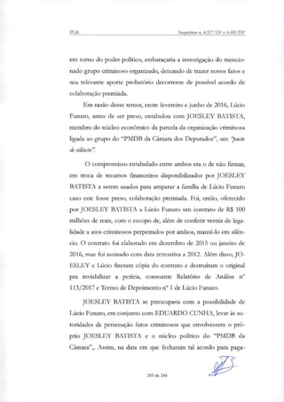 PGR Inquéritos n. 4.327/DF e 4.483/DF
em tomo do poder político, embaraçaria a investigação do mencio-
nado grupo criminoso organizado, deixando de trazer novos fatos e
seu relevante aporte probatório decorrente de possível acordo de
colaboração premiada.
Em razão desse temor, entre fevereiro e junho de 2016, Lúcio
Funaro, antes de ser preso, entabulou com JOESLEY BATISTA,
membro do núcleo econômico da parcela da organização criminosa
ligada ao grupo do "PMDB da Câmara dos Deputados", um `.`pacto
de silêncio".
O compromisso entabulado entre ambos era o de não firmar,
em troca de recursos financeiros disponibilizados por JOESLEY
BATISTA a serem usados para amparar a familia de Lúcio Funaro
caso este fosse preso, colaboração premiada. Foi, então, oferecido
por JOESLEY BATISTA a Lúcio Funaro um contrato de R$ 100
milhões de reais, com o escopo de, além de conferir verniz de lega-
lidade a atos criminosos perpetrados por ambos, mantê-lo em silên-
cio. O contrato foi elaborado em dezembro de 2015 ou janeiro de
2016, mas foi assinado com data retroativa a 2012. Além disso, JO-
ESLEY e Lúcio fizeram cópia do contrato e destruíram o original
pra inviabilizar a perícia, consoante Relatório de Análise ri'
113/2017 e Termo de Depoimento n° 1 de Lúcio Funaro.
JOESLEY BATISTA se preocupava com a possibilidade de
Lúcio Funaro, em conjunto com EDUARDO CUNHA, levar às au-
toridades de persecução fatos criminosos que envolvessem o pró-
prio JOESLEY BATISTA e o núcleo político do "PMDB da
Câmara",. Assim, na data em que fecharam tal acordo para paga-
203 de 245
 