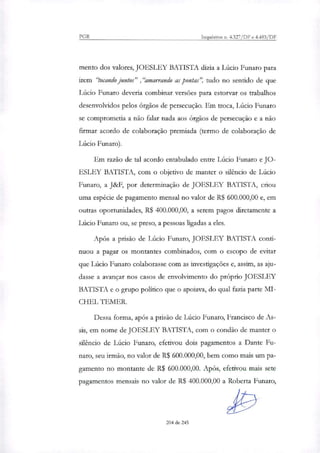 PGR Inquéritos n. 4.327/DF e 4.483/DF
mento dos valores, JOESLEY BATISTA dizia a Lúcio Funaro para
irem "tocando juntos" ,"amarrando as pontas", tudo no sentido de que
Lúcio Funaro deveria combinar versões para estorvar os trabalhos
desenvolvidos pelos órgãos de persecução. Em troca, Lúcio Funaro
se comprometia a não falar nada aos órgãos de persecução e a não
firmar acordo de colaboração premiada (termo de colaboração de
Lúcio Futuro).
Em razão de tal acordo entabulado entre Lúcio Funaro e JO-
ESLEY BATISTA, com o objetivo de manter o silêncio de Lúcio
Funaro, a J&F, por determinação de JOESLEY BATISTA, criou
uma espécie de pagamento mensal no valor de R$ 600.000,00 e, em
outras oportunidades, R$ 400.000,00, a serem pagos diretamente a
Lúcio Funaro ou, se preso, a pessoas ligadas a eles.
Após a prisão de Lúcio Funaro, JOESLEY BATISTA conti-
nuou a pagar os montantes combinados, com o escopo de evitar
que Lúcio Funaro colaborasse com as investigações e, assim, as aju-
dasse a avançar nos casos de envolvimento do próprio JOESLEY
BATISTA e o grupo político que o apoiava, do qual fazia parte MI-
CHEL TEMER.
Dessa forma, após a prisão de Lúcio Funaro, Francisco de As-
sis, em nome de JOESLEY BATISTA, com o condão de manter o
silêncio de Lúcio Funaro, efetivou dois pagamentos a Dante Fu-
nato, seu irmão, no valor de R$ 600.000,00, bem como más um pa-
gamento no montante de R$ 600.000,00. Após, efetivou mais sete
pagamentos mensais no valor de R$ 400.000,00 a Roberta Funaro,
204 de 245
 