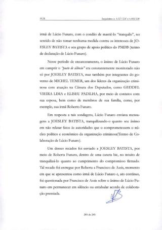 PGR Inquéritos n. 4.327/DF e 4.483/DF
irmã de Lúcio Funaro, com o condão de mantê-lo "tranquilo", no
sentido de não tomar nenhuma medida contra os interesses de JO-
ESLEY BATISTA e seu grupo de apoio político do PMDB (termo
de declaração de Lúcio Funaro).
Nesse período de encarceramento, o ânimo de Lúcio amaro
em cumprir o pacto de silêncio" era constantemente monitorado não
só por JOESLEY BATISTA, mas também por integrantes do go-
verno de MICHEL 1EMER, um dos líderes da organização crimi-
nosa com atuação na Câmara dos Deputados, como GEDDEL
VIEIRA LIMA e ELISEU PADILHA, por meio de contatos com
sua esposa, bem como de membros de sua família, como, por
exemplo, sua irmã Roberto Funaro.
Em resposta a tais sondagens, Lúcio Funaro enviava mensa-
gens a JOESLEY BATISTA, tranquili7ando-o quanto seu ânimo
em não relatar fatos às autoridades que o comprometessem o nú-
cleo político e econômico da organização criminosa (Termo de Co-
laboração de Lúcio Funaro).
Um desses recados foi enviado a JOESLEY BATISTA, por
meio de Roberta Funaro, dentro de uma caneta bic, no intuito de
tranqiiili7á-lo quanto ao cumprimento do compromisso firmado.
Tal recado foi entregue por Roberta a Francisco de Assis, momento
em que se apresentou como irmã de Lúcio Funaro e, ato contínuo,
foi questionada por Francisco de Assis sobre o ânimo de Lúcio Fu-
naro em permanecer em silêncio ou entabular acordo de colabora-
ção premiada.
205 de 245
 
