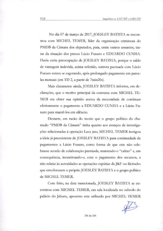 PGR Inquéritos n. 4.327/DF e 4.483/DF
No dia 07 de março de 2017, JOESLEY BATISTA se encon-
trou com MICHEL TEMER, líder da organização criminosa do
PMDB da Câmara dos deputados, para, entre outros assuntos, tra-
tar da situação dos presos Lúcio Funaro e EDUARDO CUNHA.
Havia certa preocupação de JOESLEY BATISTA, porque o saldo
de vantagem indevida, acima referido, outrora pactuada com Lúcio
Funaro estava se esgotando, após prolongado pagamento em parce-
las mensais (em TD 2, a partir de 7min20s).
Mais claramente ainda, JOESLEY BATISTA informa, em de-
clarações, que o motivo principal da conversa com MICHEL TE-
MER era obter sua opinião acerca da necessidade de continuar
efetivamente o pagamento a EDUARDO CUNHA e a Lúcio Fu-
naro para mantê-los em silêncio.
Destarte, em razão do receio que o grupo político do cha-
mado "PMDB da Câmara" tinha quanto aos avanços de investiga-
ções relacionadas à operação Lava jato, MICHEL TEMER instigou
a ideia já preexistente de JOESLEY BATISTA para continuidade de
pagamentos a Lúcio Funaro, como forma de que este não cele-
brasse acordo de colaboração premiada, mantendo-o "calmo" e, em
consequência, incentivando-o, com o pagamento dos recursos, a
não relatar às autoridades as operações espúrias da J&F ou ilicitudes
que envolvessem o próprio JOESLEY BATISTA e o grupo político
de MICHEL TEMER.
Com feito, na data mencionada, JOESLEY BATISTA se en-
controu com MICHEL l'EMER, em sala localizada no subsolo do
palácio do Jaburu, aposento este utilizado por MICHEL I EMER
206 de 245
 