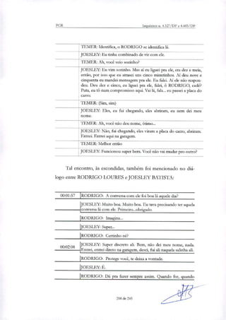PGR Inquéritos n. 4.327/DF e 4.483/DF
TEMER: Identifica, o RODRIGO se identifica lá.
JOESLEY: Eu tinha combinado de vir com ele.
TEMER: Ah, você veio sozinho?
JOESI FY: Eu vim sozinho. Mas ai eu liguei pra ele, era dez e meia,
então, por isso que eu atrasei uns cinco minutinhos. Ai deu nove e
cinquenta eu mandei mensagem pra ele. Eu falei. Ai ele não respon-
deu. Deu dez e cinco, eu liguei pra ele, falei, O RODRIGO, cadê?
Puta, eu Vá num compromisso aqui. Vai lá, fala... eu passei a placa do
carro.
TEMER: (Sim, sim)
JOESLEY: Eles, eu fui chegando, eles abriram, eu nem dei meu
nome.
TEMER: Ah, você não deu nome, ótimo...
JOESLEY: Não, fui chegando, eles viram a do carro, abriram.placa
Entrei. Entrei aqui na garagem.
TEMER: Melhor então
JOESLEY: Funcionou super bem. Você não vai mudar pro outro?
Tal encontro, às escondidas, também foi mencionado no diá-
logo entre RODRIGO LOURES e JOESLEY BATISTA:
00:01:57 RODRIGO: A conversa com ele foi boa lá aquele dia?
1
JOESLEY: Muito boa. Muito boa. Eu tava precisando ter aquela
conversa lá com ele. Primeiro...obrigado.
RODRIGO: Imagina...
JOESLEY: Super...
'RODRIGO: Certinho ne?
08
JOESLEY: Super discreto ali. Bem, não dei meu nome, nada.00:02
Entrei, entrei direto na garagem, desci, fui ali naquela salinha ali.
RODRIGO: Protege você, te deixa a vontade.
JOESLEY: É.
RODRIGO: Dá pra fazer sempre assim. Quando for, quando
208 de 245
 