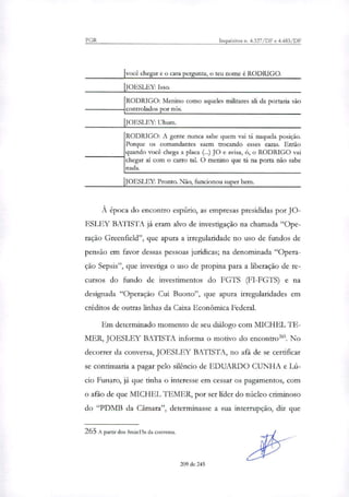 PGR Inquéritos n. 4.327/DF e 4.483/DF
Ivocê chegar e o cara pergunta, o teu nome é RODRIGO.
IJOESLEY: Isso.
1
RODRIGO: Menino como aqueles militares ali da portaria são
controlados por nós.
IJOESLEY: Uhum.
RODRIGO: A gente nunca sabe quem vai tá naquela posição.
Porque os comandantes saem trocando esses caras. Então
quando você chega a placa (...) JO e avisa, ó, o RODRIGO vai
chegar ai com o carro tal. O menino que tá na porta não sabe
nada.
JOESLEY: Pronto. Não, funcionou super bem.
À época do encontro espúrio, as empresas presididas por JO-
ESLEY BATISTA já eram alvo de investigação na chamada "Ope-
ração Greenfield", que apura a irregularidade no uso de fundos de
pensão em favor dessas pessoas jurídicas; na denominada "Opera-
ção Sepsis", que investiga o uso de propina para a liberação de re-
cursos do fundo de investimentos do FGTS (FI-FGTS) e na
designada "Operação Cui Buono", que apura irregularidades em
créditos de outras linhas da Caixa Econômica Federal.
Em determinado momento de seu diálogo com MICHEL TE-
MER, JOESLEY BATISTA informa o motivo do encontro'. No
decorrer da conversa, JOESLEY BATISTA, no afã de se certificar
se continuaria a pagar pelo silêncio de EDUARDO CUNHA e Lú-
cio Funaro, já que tinha o interesse em cessar os pagamentos, com
o afã° de que MICHEL TEMER, por ser líder do núcleo criminoso
do "PDMB da Câmara", determinasse a sua interrupção, diz que
265A partir dos 8minl5s da conversa.
209 de 245
 