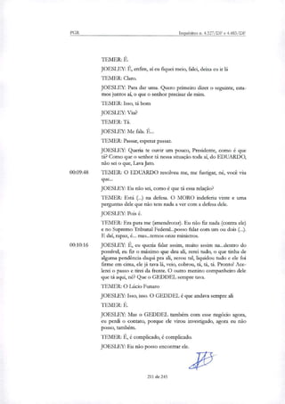 PGR Inquéritos n. 4.327/DF e 4.483/DF
TEMER: É.
JOESLEY: É, enfim, ai eu fiquei meio, falei, deixa eu ir lá
TEMER: Claro.
JOESLEY: Para dar uma. Quero primeiro dizer o seguinte, esta-
mos juntos aí, o que o senhor precisar de mim.
TEMER: Isso, ti bom
JOESLEY: Viu?
TEMER: Ti.
JOESLEY: Me fala. É...
TEMER: Passar, esperar passar.
JOESLEY: Queria te ouvir um pouco, Presidente, como é que
ti? Como que o senhor ti nessa situação toda ai, do EDUARDO,
não sei o que, Lava Jato.
00:09:48 TEMER: O EDUARDO resolveu me, me fustigar, né, você viu
que...
JOESLEY: Eu não sei, como é que ti essa relação?
TEMER: Está ( ) na defesa. O MORO indeferiu vinte e uma
perguntas dele que não tem nada a ver com a defesa dele.
JOESLEY: Pois é.
TEMER: Era para me (amendrotar). Eu não fiz nada (contra ele)
e no Supremo Tribunal Federal....posso falar com um ou dois (..).
E daí, rapaz, é... mas...temos onze ministros.
00:10:16 JOESLEY: É, eu queria falar assim, muito assim na...dentro do
possível, eu fiz o máximo que deu ali, zerei tudo, o que tinha de
alguma pendência daqui pra ali, zerou tal, liquidou tudo e ele foi
firme em cima, ele já tava lá, veio, cobrou, ti, ti, ti. Pronto! Ace-
lerei o passo e tirei da frente. O outro menino companheiro dele
que ti aqui, né? Que o GEDDEL sempre tava.
TEMER: O Lúcio Funaro
JOEST FY: Isso, isso. O GEDDEL é que andava sempre ali
TEMER: É.
JOESLEY: Mas o GEDDEL também com esse negócio agora,
eu perdi o contato, porque ele virou investigado, agora eu não
posso, também.
TEMER: É, é complicado, é complicado.
JOESLEY: Eu não posso encontrar de.
211 de 245
 
