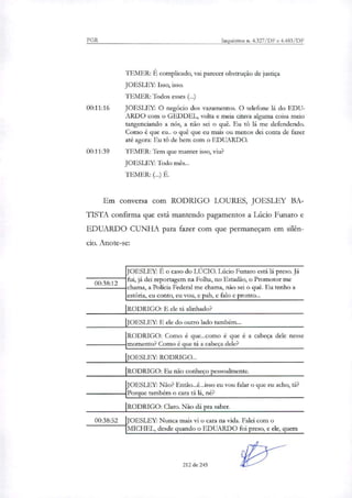 PGR Inquéritos n. 4.327/DF e 4.483/DF
TEMER: É complicado, vai parecer obstrução de justiça
JOESLEY: Isso, isso.
TEMER: Todos esses (...)
00:11:16 JOESLEY: O negócio dos vazamentos. O telefone lá do EDU-
ARDO com o GEDDEL, volta e meia citava alguma coisa meio
tangenciando a nós, a não sei o quê. Eu tO lá me defendendo.
Como é que eu.. o quê que eu mais ou menos dei conta de fazer
até agora: Eu tê) de bem com o EDUARDO.
00:11:39 TEMER: Tem que manter isso, viu?
JOESLFY: Todo mês...
EMER: (...) É.
Em conversa com RODRIGO LOURES, JOESLEY BA-
TISTA confirma que está mantendo pagamentos a Lúcio Funaro e
EDUARDO CUNHA para fazer com que permaneçam em silên-
cio. Anote-se:
00:38:12
JOESLEY: É o caso do LÚCIO. Lúcio Funaro está lá preso. Já
fui, já dei reportagem na Folha, no Estadão, o Promotor me
chama, a Policia Federal me chama, não sei o quê. Eu tenho a
estória, eu conto, eu vou, e pah, e falo e pronto...
RODRIGO: E ele tá alinhado?
JOESLEY: E de do outro lado também...
RODRIGO: Como é que...como é que é a cabeça dele nesse
momento? Como é que ti a cabeça dele?
JOESLEY: RODRIGO..
RODRIGO: Eu não conheço pessoalmente.
JOESLEY: Não? Então...é...isso eu vou falar o que eu acho, ti?
Porque também o cara ti lá, né?
RODRIGO: Clara Não dá pra saber.
100:38:52 JOESLEY: Nunca mais vi o cara na vida. Falei com o
MICHEL, desde quando o EDUARDO foi preso, e ele, quem
212 de 245
 