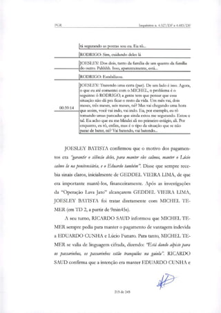 JOESLEY: Trazendo urna certa (paz). De um lado é isso. Agora,
o que eu até comentei com o MICHEL, o problema é o
seguinte: 6 RODRIGO, a gente tem que pensar que essa
situação não dá pra ficar o resto da vida. Um mês vai, dois
meses, três meses, seis meses, lie? Mas vai chegando uma hora
que assim, você vai indo, vai indo. Eu, por exemplo, eu tei
tomando urnas pancadas que ainda estou me segurando. Estou e
tal. Eu acho que eu me blindei ali no primeiro estágio, ali. Por
enquanto, eu tô, enfim, mas é o tipo da situação que se não
parar de bater, ri& Vai batendo, vai batendo...
00:39:14
PGR Inquéritos n. 4.327/DF e 4.483/DF
I rá segurando as pontas sou eu. Eu tO...
¡RODRIGO: Sim, cuidando deles lá
F
jOESLEY: Dos dois, tanto da família de um quanto da família
do outro. Pahhhh. Isso, aparentemente, está...
RODRIGO: Estabilizou.
JOESLEY BATISTA confirmou que o motivo dos pagamen-
tos era "garantir o silêncio deles, para manter eles calmos, manter o Lúcio
calmo la na penitenciária, e o Eduardo também". Disse que sempre rece-
bia sinais claros, inicialmente de GEDDEL VIEIRA LIMA, de que
era importante mantê-los, financeiramente. Após as investigações
da "Operação Lava Jato" alcançarem GEDDEL VIEIRA LIMA,
JOESLEY BATISTA foi tratar diretamente com MICHEL TE-
MER (em TI) 2, a partir de 9min45s).
A seu turno, RICARDO SAUD informou que MICHEL TE-
MER sempre pedia para manter o pagamento de vantagem indevida
a EDUARDO CUNHA e Lúcio Funaro. Para tanto, MICHEL TE-
MER se valia de linguagem cifrada, dizendo: 'Está dando alpiste para
os passarinhos, os passarinhos estão tranquilos na gaiola". RICARDO
SAUD confirma que a intenção era manter EDUARDO CUNHA e
213 de 245
 
