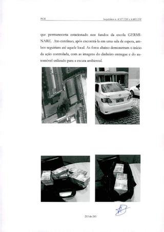 PGR Inquéritos n. 4.327/DF e 4.483/DF
que permaneceria estacionado nos fundos da escola GERMI-
NARE. Ato contínuo, após encontrá-la em uma sala de espera, am-
bos seguiriam ate aquele local. As fotos abaixo demonstram o início
da ação controlada, com as imagens do dinheiro entregue e do au-
tomóvel utilizado para a escuta ambiental.
215 de 245
 