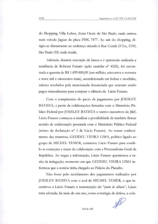PGR Inquéritos n. 4.327/DF e 4.483/DF
do Shopping Vila Lobos, Zona Oeste de São Paulo, onde entrou
num veículo Jaguar de placa FHK 7477. Ao sair do shopping, di-
rigiu-se diretamente ao endereço situado à Rua Conde D'Eu, 1539,
São Paulo/SP, onde reside.
Ademais, durante execução de busca e e apreensão realinda a
residência de Roberta Funaro (ação cautelar n° 4324), foi encon-
trada a quantia de R$ 1.699.800,00 (um milhão, seiscentos e noventa
e nove mil e oitocentos reais), acondicionada em bolsas e mochilas,
valores recebidos pela mencionada denunciada que estavam sendo
pagos mensalmente para compras o silêncio de Lúcio Funaro.
Com o rompimento do pacto de pagamento por JOESLEY
BATISTA, a partir da colaborações firmadas com o Ministério Pú-
blico Federal por JOESLEY BATISTA e outros executivos da J&F,
Lúcio Funaro começou a sinalirar a possibilidade de também firmar
acordo de colaboração premiada com o Ministério Público Federal
(termo de declaração n° 1 de Lúcio Funaro). Ao tomar conheci-
mento das tratativas, GEDDEL VIEIRA LIMA, político ligado ao
grupo de MICHEL TEMER, contactou Lúcio Funaro para sondá-
lo se começara a tratar da colaboração com a Procuradoria-Geral da
República. Ao negar a informação, Lúcio Funaro questionou a ra-
zão da indagação, momento em que GEDDEL VIEIRA LIMA in-
formou que a noticia tinha chegado ao Palácio do Planalto.
Não fosse pelo recebimento dos pagamentos reali7ados por
JOESLEY BATISTA com o aval de MICHEL LEMER, o que in-
centivou a Lúcio Funaro a manutenção do "pacto de silêncio", Lúcio
teria adotada, há mais de um ano, como estratégia de defesa, a cola-
218 de 245
 