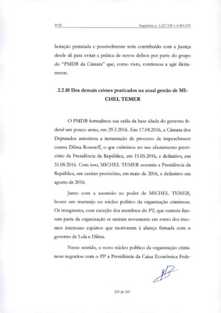 PGR Inquéritos n. 4.327/DF e 4.483/DF
boração premiada e possivelmente teria contribuído com a Justiça
desde ali para evitar a prática de novos delitos por parte do grupo
do "PMDB da Câmara" que, como visto, continuou a agir ilicita-
mente.
2.2.10 Dos demais crimes praticados na atual gestão de MI-
CHEL TEMER
O PMDB formali7ou sua saída da base aliada do governo fe-
deral um pouco antes, em 29.3.2016. Em 17.04.2016, a Câmara dos
Deputados autorizou a instauração de processo de impeachment
contra Dilma Rousseff, o que culminou no seu afastamento provi-
sório da Presidência da República, em 15.05.2016, e definitivo, em
31.08.2016. Com isso, MICHEL TEMER assumiu a Presidência da
República, em caráter provisório, em maio de 2016, e definitivo em
agosto de 2016.
Junto com a ascensão ao poder de MICHEL TEMER,
houve um rearranjo no núcleo político da organização criminosa.
Os integrantes, com exceção dos membros do PT, que outrora fize-
ram parte da organização se uniram novamente em torno dos mes-
mos interesses espúrios que motivaram à aliança firmada com o
governo de Lula e Dilma.
Nesse sentido, o novo núcleo político da organização crimi-
nosa negociou com o PP a Presidência da Caixa Econômica Fede-
219 de 245
 